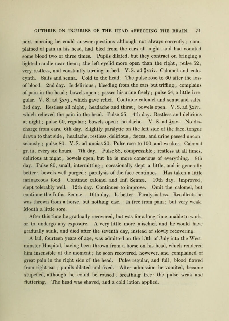 next morning he could answer questions although not always correctly ; com- plained of pain in his head, had hied from the ears all night, and had vomited some hlood two or three times. Pupils dilated, hut they contract on bringing a lighted candle near them ; the left eyelid more open than the right; pulse 52; very restless, and constantly turning in bed. V.S. ad ^xxiv. Calomel and colo- cynth. Salts and senna. Cold to the head. The pulse rose to 60 after the loss of blood. 2nd day. Is delirious ; bleeding from the ears but trifling ; complains of pain in the head ; bowels open ; passes his urine freely; pulse .54, a little irre- gular. V. S. ad ^xvj., which gave relief. Continue calomel and senna and salts. 3rd day. Restless all night; headache and thirst; bowels open. V.S. ad ^xiv., which relieved the pain in the head. Pulse 56. 4th day. Restless and delirious at night; pulse 60, regular; bowels open ; headache. V. S. ad ^xiv. No dis- charge from ears. 6th day. Slightly paralytic on the left side of the face, tongue drawn to that side ; headache, restless, delirious ; faeces, and urine passed uncon- sciously ; pulse 80. V.S. ad uncias20. Pulse rose to 100, and weaker. Calomel gr. iii. every six hours. 7th day. Pulse 88, compressible ; restless at all times, delirious at night; bowels open, but he is more conscious of everything. 8th day. Pulse 80, small, intermitting; occasionally slept a little, and is generally better ; bowels well purged ; paralysis of the face continues. Has taken a little farinaceous food. Continue calomel and Inf. Sennse. 10th day. Improved ; slept tolerably well. 12th day. Continues to improve. Omit the calomel, but continue the Infus. Sennae. 16th day. Is better. Paralysis less. Recollects he was thrown from a horse, but nothing else. Is free from pain ; but very weak. Mouth a little sore. After this time he gradually recovered, but was for a long time unable to work, or to undergo any exposure. A very little more mischief, and he would have gradually sunk, and died after the seventh day, instead of slowly recovering. A lad, fourteen years of age, was admitted on the 13th of July into the West- minster Hospital, having been thrown from a horse on his head, which rendered him insensible at the moment; he soon recovered, however, and complained of great pain in the right side of the head. Pulse regular, and full; blood flowed from right ear; pupils dilated and fixed. After admission he vomited, became stupefied, although he could be roused; breathing free; the pulse weak and fluttering. The head was shaved, and a cold lotion applied.