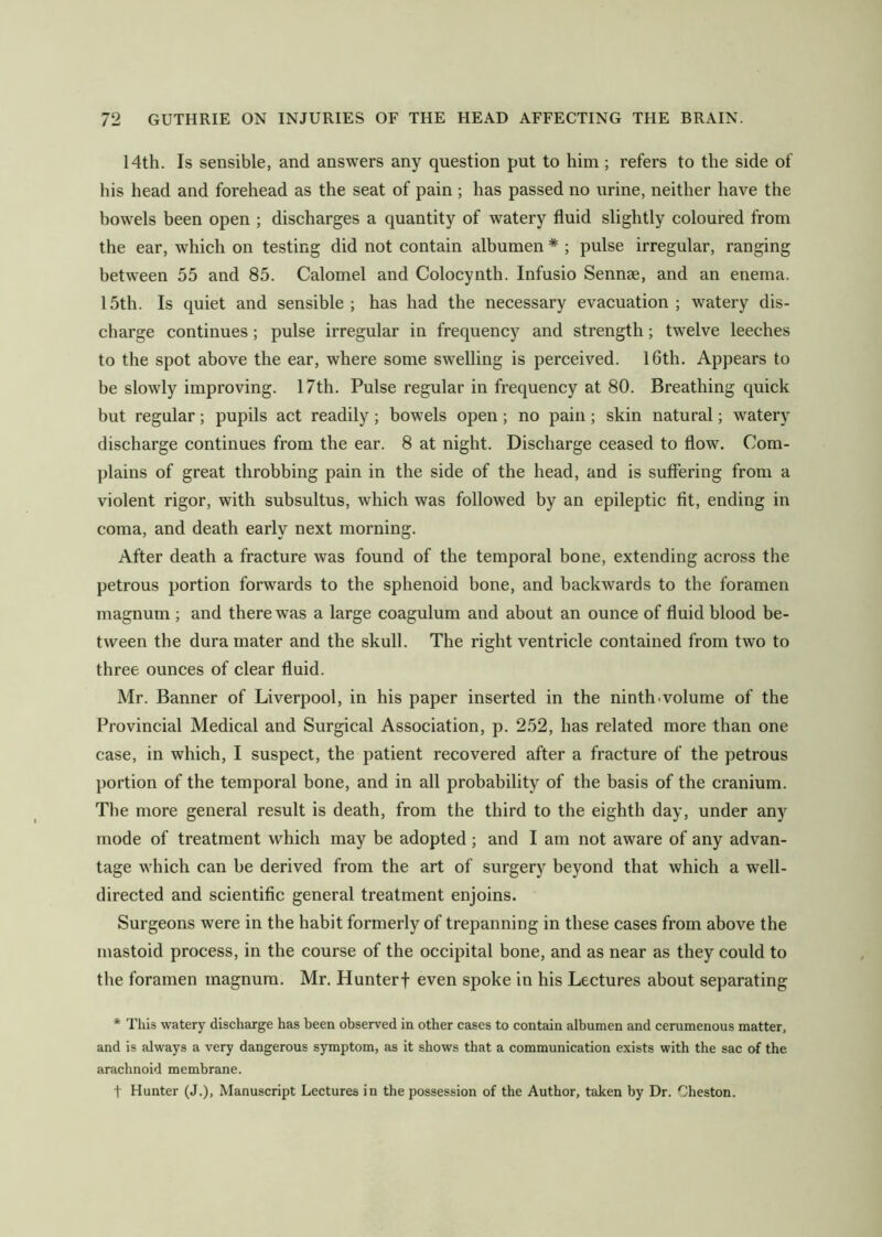 14th. Is sensible, and answers any question put to him ; refers to the side of his head and forehead as the seat of pain ; has passed no urine, neither have the bowels been open ; discharges a quantity of watery fluid slightly coloured from the ear, which on testing did not contain albumen * ; pulse irregular, ranging between 55 and 85. Calomel and Colocynth. Infusio Sennae, and an enema. 15th. Is quiet and sensible ; has had the necessary evacuation ; watery dis- charge continues; pulse irregular in frequency and strength; twelve leeches to the spot above the ear, where some swelling is perceived. 16th. Appears to be slowly improving. 17th. Pulse regular in frequency at 80. Breathing quick but regular; pupils act readily; bowels open; no pain; skin natural; watery discharge continues from the ear. 8 at night. Discharge ceased to flow. Com- plains of great throbbing pain in the side of the head, and is suffering from a violent rigor, with subsultus, which was followed by an epileptic fit, ending in coma, and death early next morning. After death a fracture was found of the temporal bone, extending across the petrous portion forwards to the sphenoid bone, and backwards to the foramen magnum ; and there was a large coagulum and about an ounce of fluid blood be- tween the dura mater and the skull. The right ventricle contained from two to three ounces of clear fluid. Mr. Banner of Liverpool, in his paper inserted in the ninth-volume of the Provincial Medical and Surgical Association, p. 252, has related more than one case, in which, I suspect, the patient recovered after a fracture of the petrous portion of the temporal bone, and in all probability of the basis of the cranium. The more general result is death, from the third to the eighth day, under any mode of treatment which may be adopted; and I am not aware of any advan- tage which can be derived from the art of surgery beyond that which a well- directed and scientific general treatment enjoins. Surgeons were in the habit formerly of trepanning in these cases from above the mastoid process, in the course of the occipital bone, and as near as they could to the foramen magnum. Mr. Hunterf even spoke in his Lectures about separating * This watery discharge has been observed in other cases to contain albumen and cerumenous matter, and is always a very dangerous symptom, as it shows that a communication exists with the sac of the arachnoid membrane. 1 Hunter (J.), Manuscript Lectures in the possession of the Author, taken by Dr. Gheston.