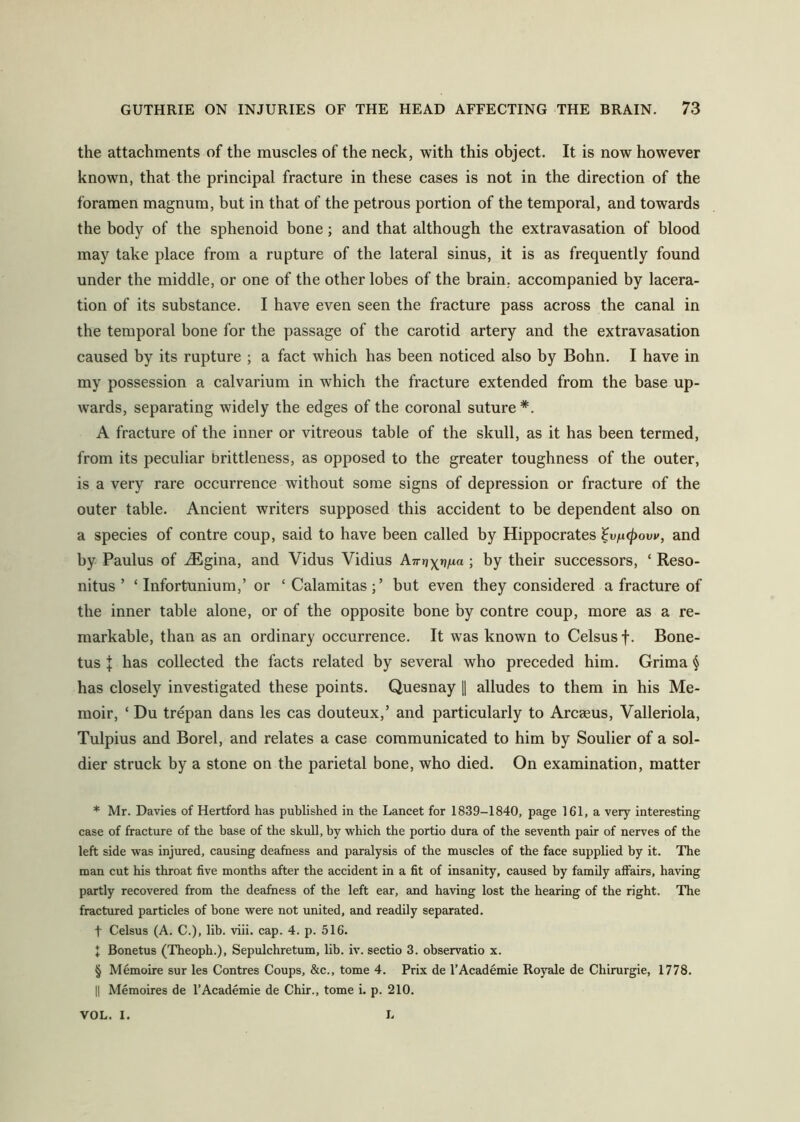 the attachments of the muscles of the neck, with this object. It is now however known, that the principal fracture in these cases is not in the direction of the foramen magnum, but in that of the petrous portion of the temporal, and towards the body of the sphenoid bone; and that although the extravasation of blood may take place from a rupture of the lateral sinus, it is as frequently found under the middle, or one of the other lobes of the brain, accompanied by lacera- tion of its substance. I have even seen the fracture pass across the canal in the temporal bone for the passage of the carotid artery and the extravasation caused by its rupture ; a fact which has been noticed also by Bohn. I have in my possession a calvarium in which the fracture extended from the base up- wards, separating widely the edges of the coronal suture* * * §. A fracture of the inner or vitreous table of the skull, as it has been termed, from its peculiar brittleness, as opposed to the greater toughness of the outer, is a very rare occurrence without some signs of depression or fracture of the outer table. Ancient writers supposed this accident to be dependent also on a species of contre coup, said to have been called by Hippocrates ^vin(j)ovv, and by Paulus of JEgina, and Vidus Vidius A7r»j)(»}/ia ; by their successors, ‘ Reso- nitus ’ ‘Infortunium,’ or ‘Calamitas;’ but even they considered a fracture of the inner table alone, or of the opposite bone by contre coup, more as a re- markable, than as an ordinary occurrence. It was known to Celsus f. Bone- tus J has collected the facts related by several who preceded him. Grima § has closely investigated these points. Quesnay \\ alludes to them in his Me- moir, ‘ Du trepan dans les cas douteux,’ and particularly to Arcaeus, Valleriola, Tulpius and Borel, and relates a case communicated to him by Soulier of a sol- dier struck by a stone on the parietal bone, who died. On examination, matter * Mr. Davies of Hertford has published in the Lancet for 1839-1840, page 161, a very interesting case of fracture of the base of the skull, by which the portio dura of the seventh pair of nerves of the left side was injured, causing deafness and paralysis of the muscles of the face supplied by it. The man cut his throat five months after the accident in a fit of insanity, caused by family afi’airs, having partly recovered from the deafness of the left ear, and having lost the hearing of the right. The fractured particles of bone were not united, and readily separated. t Celsus (A. C.), lib. viii. cap. 4. p. 516. I Bonetus (Theoph.), Sepulchretum, lib. iv. sectio 3. observatio x. § Memoire sur les Centres Coups, &c., tome 4. Prix de I’Academie Royale de Chirurgie, 1778, II Memoires de I’Academie de Chir., tome i. p. 210. VOL. I. L