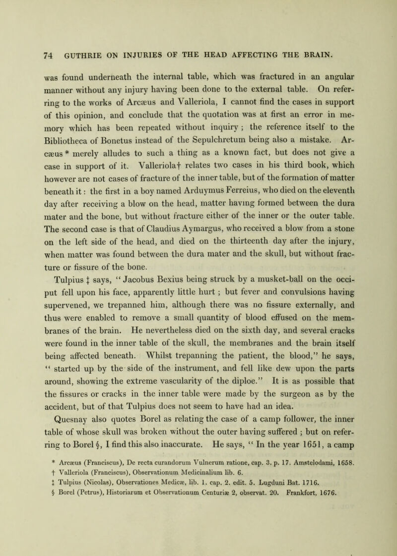 was found underneath the internal table, which was fractured in an angular manner without any injury having been done to the external table. On refer- ring to the works of Arcaeus and Valleriola, I cannot find the cases in support of this opinion, and conclude that the quotation was at first an error in me- mory which has been repeated without inquiry ; the reference itself to the Bibliotheca of Bonetus instead of the Sepulchretum being also a mistake, Ar- caeus * merely alludes to such a thing as a known fact, but does not give a case in support of it. Valleriolaf relates two cases in his third book, which however are not cases of fracture of the inner table, but of the formation of matter beneath it; the first in a boy named Arduymus Ferreius, who died on the eleventh day after receiving a blow on the head, matter having formed between the dura mater and the bone, but without fracture either of the inner or the outer table. The second case is that of Claudius Aymargus, who received a blow from a stone on the left side of the head, and died on the thirteenth day after the injury, when matter was found between the dura mater and the skull, but without frac- ture or fissure of the bone. Tulpius I says, “ Jacobus Bexius being struck by a musket-ball on the occi- put fell upon his face, apparently little hurt ; but fever and convulsions having supervened, we trepanned him, although there was no fissure externally, and thus were enabled to remove a small quantity of blood effused on the mem- branes of the brain. He nevertheless died on the sixth day, and several cracks were found in the inner table of the skull, the membranes and the brain itself being affected beneath. Whilst trepanning the patient, the blood,” he says, “ started up by the side of the instrument, and fell like dew upon the parts around, showing the extreme vascularity of the diploe.” It is as possible that the fissures or cracks in the inner table were made by the surgeon as by the accident, but of that Tulpius does not seem to have had an idea. Quesnay also quotes Borel as relating the case of a camp follower, the inner table of whose skull was broken without the outer having suffered ; but on refer- ring to Borel I find this also inaccurate. He says, “ In the year 1651, a camp * Arcseus (Franciscus), De recta curandorum Vulnerum ratione, cap. 3. p. 17. Amstelodami, 1658. t Valleriola (Franciscus), Observationum Medicinalium lib. 6. t Tulpius (Nicolas), Observationes Medicse, lib. 1. cap. 2. edit. 5. Lugduni Bat. 1716. § Borel (Petrus), Historiaium et Observationum Centuriae 2, observat. 20. Frankfort, 1676,