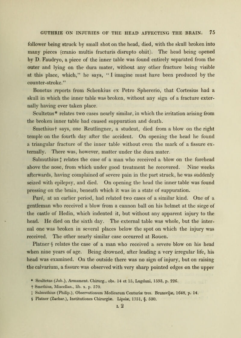 follower being struck by small shot on the head, died, with the skull broken into many pieces (cranio multis fracturis disrupto obiit). The head being opened by D. Faudryo, a piece of the inner table was found entirely separated from the outer and lying on the dura mater, without any other fracture being visible at this place, which,” he says, “ I imagine must have been produced by the counter-stroke.” Bonetus reports from Schenkius ex Petro Sphererio, that Cortesius had a skull in which the inner table was broken, without any sign of a fracture exter- nally having ever taken place. Scultetus* * * § relates two cases nearly similar, in which the irritation arising from the broken inner table had caused suppuration and death. Smethiusf says, one Reutlingner, a student, died from a blow on the right temple on the fourth day after the accident. On opening the head he found a triangular fracture of the inner table without even the mark of a fissure ex- ternally. There was, however, matter under the dura mater. Salmuthius \ relates the case of a man who received a blow on the forehead above the nose, from which under good treatment he recovered. Nine weeks afterwards, having complained of severe pain in the part struck, he was suddenly seized with epilepsy, and died. On opening the head the inner table was found pressing on the brain, beneath which it was in a state of suppuration. Pare, at an earlier period, had related two cases of a similar kind. One of a gentleman who received a blow from a cannon ball on his helmet at the siege of the castle of Hedin, which indented it, but without any apparent injury to the head. He died on the sixth day. The external table was whole, but the inter- nal one was broken in several places below the spot on which the injury was received. The other nearly similar case occurred at Rouen. Platner relates the case of a man who received a severe blow on his head when nine years of age. Being drov/ned, after leading a very irregular life, his head was examined. On the outside there was no sign of injury, but on raising the calvarium, a fissure was observed with very sharp pointed edges on the upper * Scultetus (Job.), Armament. Chirurg., obs. 14 et 15, Lugduni, 1593, p. 226. t Smethius, MisceUan., lib. x. p. 570. X ScJmuthius (Philip.), Observationum Medicarum Centuriae tres. Brunsvijae, 1648, p. 14. § Platner (Zachar.), Institutiones Chirurgiae. Lipsiae, 1751, §. 530. L 2