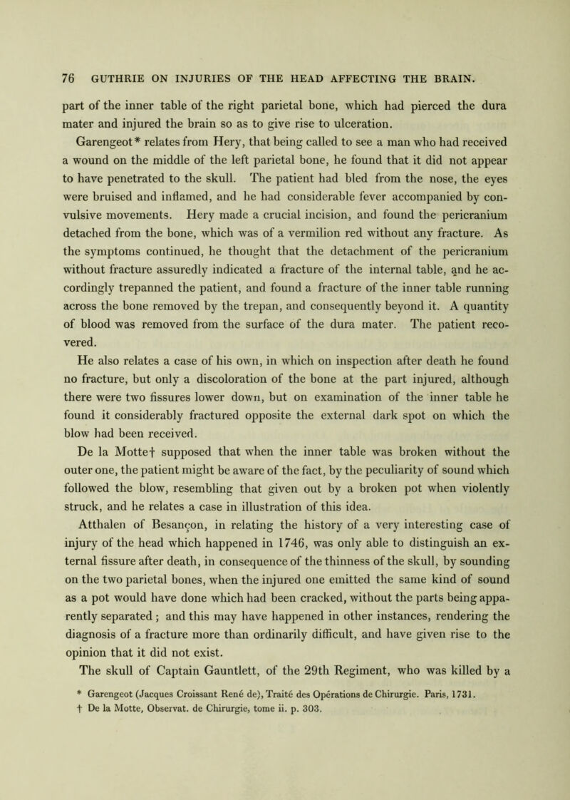 part of the inner table of the right parietal bone, which had pierced the dura mater and injured the brain so as to give rise to ulceration. Garengeot * relates from Hery, that being called to see a man who had received a wound on the middle of the left parietal bone, he found that it did not appear to have penetrated to the skull. The patient had bled from the nose, the eyes were bruised and inflamed, and he had considerable fever accompanied by con- vulsive movements. Hery made a crucial incision, and found the pericranium detached from the bone, which was of a vermilion red without any fracture. As the symptoms continued, he thought that the detachment of the pericranium without fracture assuredly indicated a fracture of the internal table, and he ac- cordingly trepanned the patient, and found a fracture of the inner table running across the bone removed by the trepan, and consequently beyond it. A quantity of blood was removed from the surface of the dura mater. The patient reco- vered. He also relates a case of his own, in which on inspection after death he found no fracture, but only a discoloration of the bone at the part injured, although there were two fissures lower down, but on examination of the inner table he found it considerably fractured opposite the external dark spot on which the blow had been received. De la Mottef supposed that when the inner table was broken without the outer one, the patient might be aware of the fact, by the peculiarity of sound which followed the blow, resembling that given out by a broken pot when violently struck, and he relates a case in illustration of this idea. Atthalen of Besancon, in relating the history of a very interesting case of injury of the head which happened in 1746, was only able to distinguish an ex- ternal fissure after death, in consequence of the thinness of the skull, by sounding on the two parietal bones, when the injured one emitted the same kind of sound as a pot would have done which had been cracked, without the parts being appa- rently separated; and this may have happened in other instances, rendering the diagnosis of a fracture more than ordinarily difficult, and have given rise to the opinion that it did not exist. The skull of Captain Gauntlett, of the 29th Regiment, who was killed by a * Garengeot (Jacques Croissant Rene de),Traite des Operations de Chirurgie. Paris, 1731. t De la Motte, Observat. de Chirurgie, tome ii. p. 303.