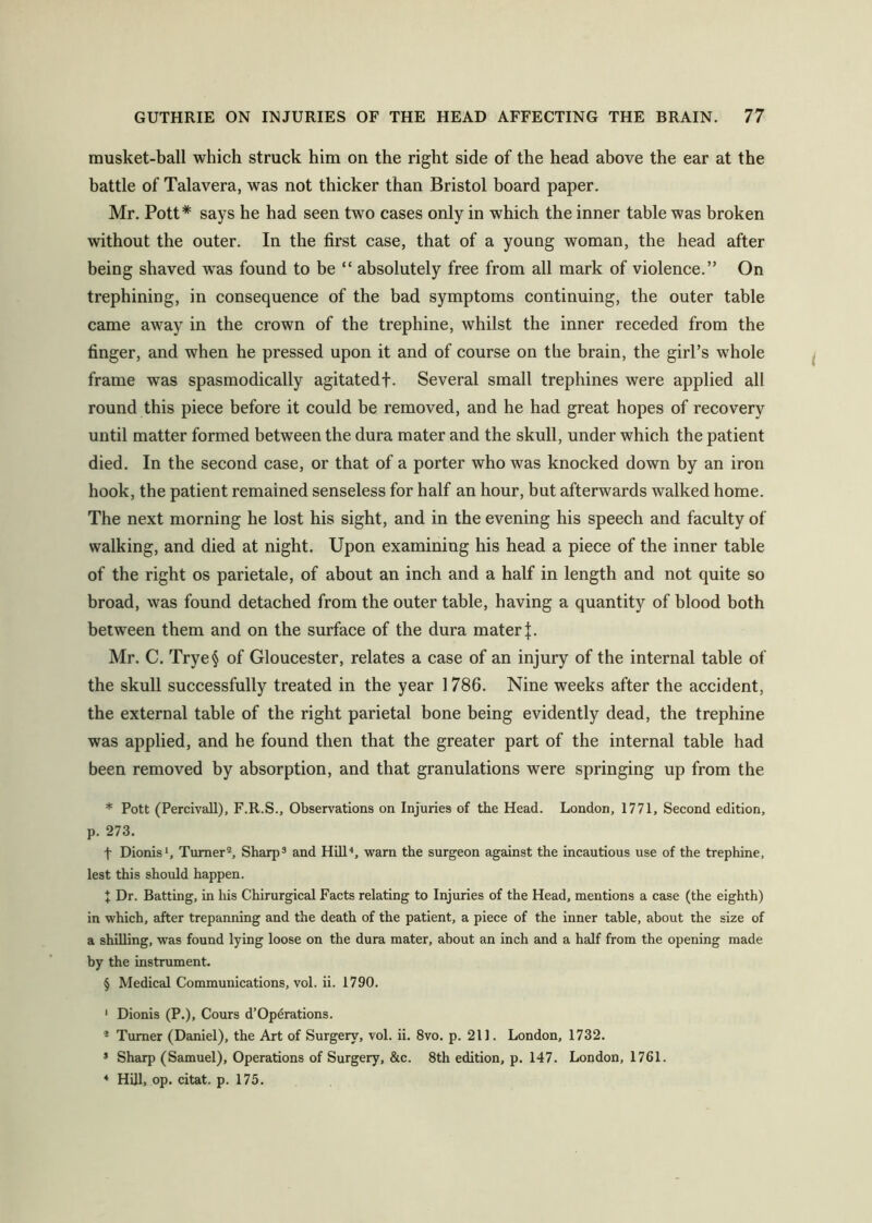 rausket-ball which struck him on the right side of the head above the ear at the battle of Talavera, was not thicker than Bristol board paper. Mr. Pott* says he had seen two cases only in which the inner table was broken without the outer. In the first case, that of a young woman, the head after being shaved was found to be “ absolutely free from all mark of violence.” On trephining, in consequence of the bad symptoms continuing, the outer table came away in the crown of the trephine, whilst the inner receded from the finger, and when he pressed upon it and of course on the brain, the girl’s whole frame was spasmodically agitatedf. Several small trephines were applied all round this piece before it could be removed, and he had great hopes of recovery until matter formed between the dura mater and the skull, under which the patient died. In the second case, or that of a porter who was knocked down by an iron hook, the patient remained senseless for half an hour, but afterwards walked home. The next morning he lost his sight, and in the evening his speech and faculty of walking, and died at night. Upon examining his head a piece of the inner table of the right os parietale, of about an inch and a half in length and not quite so broad, was found detached from the outer table, having a quantity of blood both between them and on the surface of the dura mater Mr. C. Trye^ of Gloucester, relates a case of an injury of the internal table of the skull successfully treated in the year 1786. Nine weeks after the accident, the external table of the right parietal bone being evidently dead, the trephine was applied, and he found then that the greater part of the internal table had been removed by absorption, and that granulations were springing up from the * Pott (PercivaU), F.R.S., Observations on Injuries of the Head. London, 1771, Second edition, p. 273. t Dionis*, Turner®, Sharp* and Hill'*, warn the surgeon against the incautious use of the trephine, lest this should happen. t Dr. Batting, in his Chirurgical Facts relating to Injuries of the Head, mentions a case (the eighth) in which, after trepanning and the death of the patient, a piece of the inner table, about the size of a shilling, was found lying loose on the dura mater, about an inch and a half from the opening made by the instrument. § Medical Communications, vol. ii. 1790. ‘ Dionis (P.), Cours d’Op6rations. * Turner (Daniel), the Art of Surgery, vol. ii. 8vo. p. 211. London, 1732. * Sharp (Samuel), Operations of Surgery, &c. 8th edition, p. 147. London, 1761. * Hill, op. citat. p. 175.