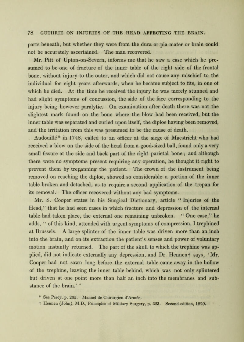 parts beneath, but whether they were from the dura or pia mater or brain could not be accurately ascertained. The man recovered. Mr. Pitt of Upton-on-Sevem, informs me that he saw a case which he pre- sumed to be one of fracture of the inner table of the right side of the frontal bone, without injury to the outer, and which did not cause any mischief to the individual for eight years afterwards, when he became subject to fits, in one of which he died. At the time he received the injury he was merely stunned and had slight symptoms of concussion, the side of the face corresponding to the injury being however paralytic. On examination after death there was not the slightest mark found on the bone where the blow had been received, but the inner table was separated and curled upon itself, the diploe having been removed, and the irritation from this was presumed to be the cause of death. Audouille* in 1748, called to an ofiicer at the siege of Maestricht who had received a blow on the side of the head from a good-sized ball, found only a very small fissure at the side and back part of the right parietal bone; and although there were no symptoms present requiring any operation, he thought it right to prevent them by trepginning the patient. The crown of the instrument being removed on reaching the diploe, showed so considerable a portion of the inner table broken and detached, as to require a second application of the trepan for its removal. The ofiicer recovered without any bad symptoms. Mr. S. Cooper states in his Surgical Dictionary, article “ Injuries of the Head,” that he had seen cases in which fracture and depression of the internal table had taken place, the external one remaining unbroken. “ One case,” he adds, “ of this kind, attended with urgent symptoms of compression, I trephined at Brussels. A large splinter of the inner table was driven more than an inch into the brain, and on its extraction tbe patient’s senses and power of voluntary motion instantly returned. The part of the skull to which the trephine was ap- plied, did not indicate externally any depression, and Dr. Hennenf says, ‘Mr. Cooper had not sawn long before the external table came away in the hollow of the trephine, leaving the inner table behind, which was not only splintered but driven at one point more than half an inch into the membranes and sub- stance of the brain.’ ” * See Percy, p. 205. Manuel de Chirurgien d’Arm^e. t Hennen (John), M.D., Principles of Military Surgery, p. 323. Second edition, 1820.