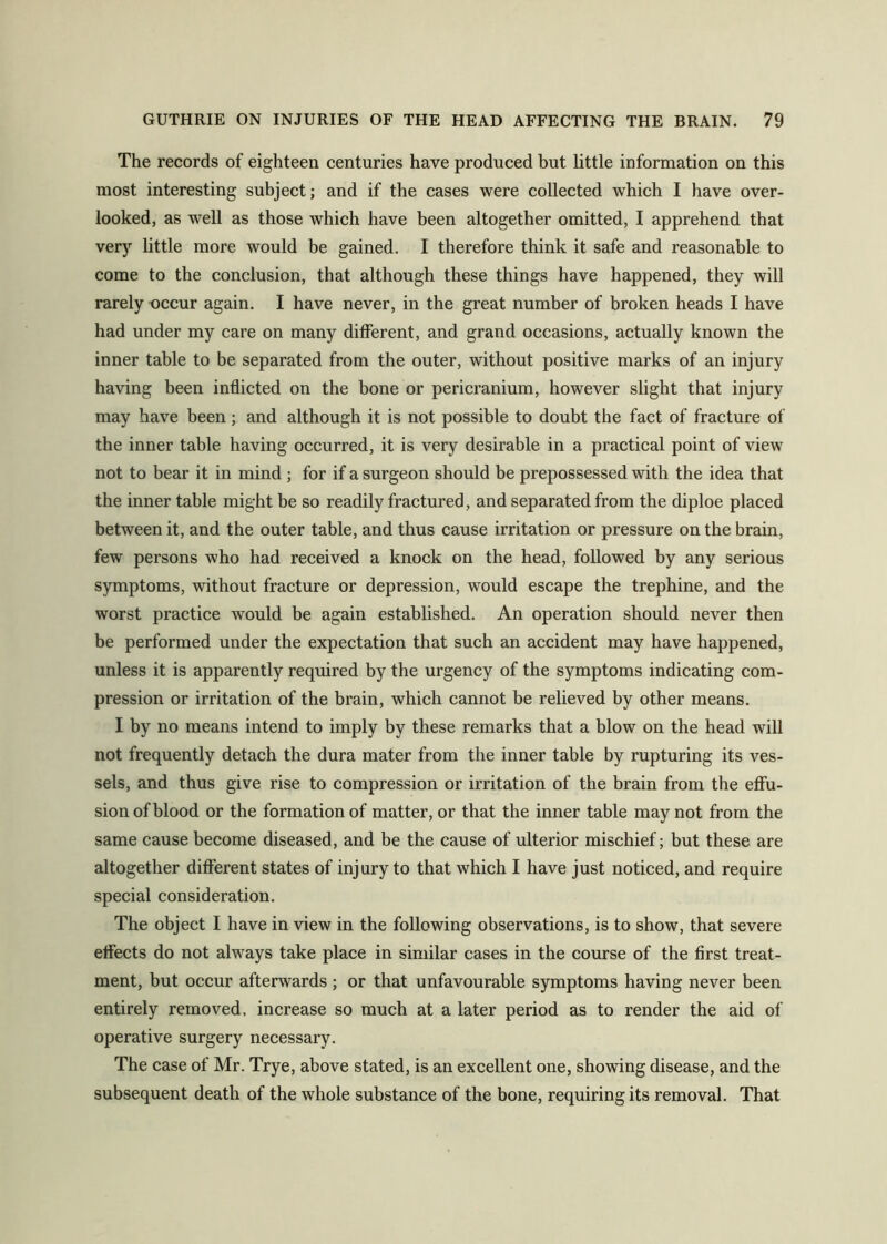 The records of eighteen centuries have produced but little information on this most interesting subject; and if the cases were collected which I have over- looked, as well as those which have been altogether omitted, I apprehend that very little more would be gained. I therefore think it safe and reasonable to come to the conclusion, that although these things have happened, they will rarely occur again. I have never, in the great number of broken heads I have had under my care on many ditferent, and grand occasions, actually known the inner table to be separated from the outer, without positive marks of an injury having been indicted on the bone or pericranium, however slight that injury may have been ; and although it is not possible to doubt the fact of fracture of the inner table having occurred, it is very desirable in a practical point of view not to bear it in mind ; for if a surgeon should be prepossessed with the idea that the inner table might be so readily fractured, and separated from the diploe placed between it, and the outer table, and thus cause irritation or pressure on the brain, few persons who had received a knock on the head, followed by any serious symptoms, without fracture or depression, would escape the trephine, and the worst practice would be again established. An operation should never then be performed under the expectation that such an accident may have happened, unless it is apparently required by the urgency of the symptoms indicating com- pression or irritation of the brain, which cannot be relieved by other means. I by no means intend to imply by these remarks that a blow on the head will not frequently detach the dura mater from the inner table by rupturing its ves- sels, and thus give rise to compression or irritation of the brain from the effu- sion of blood or the formation of matter, or that the inner table may not from the same cause become diseased, and be the cause of ulterior mischief; but these are altogether different states of injury to that which I have just noticed, and require special consideration. The object I have in view in the following observations, is to show, that severe effects do not always take place in similar cases in the course of the first treat- ment, but occur afterwards ; or that unfavourable symptoms having never been entirely removed, increase so much at a later period as to render the aid of operative surgery necessary. The case of Mr. Trye, above stated, is an excellent one, showing disease, and the subsequent death of the whole substance of the bone, requiring its removal. That