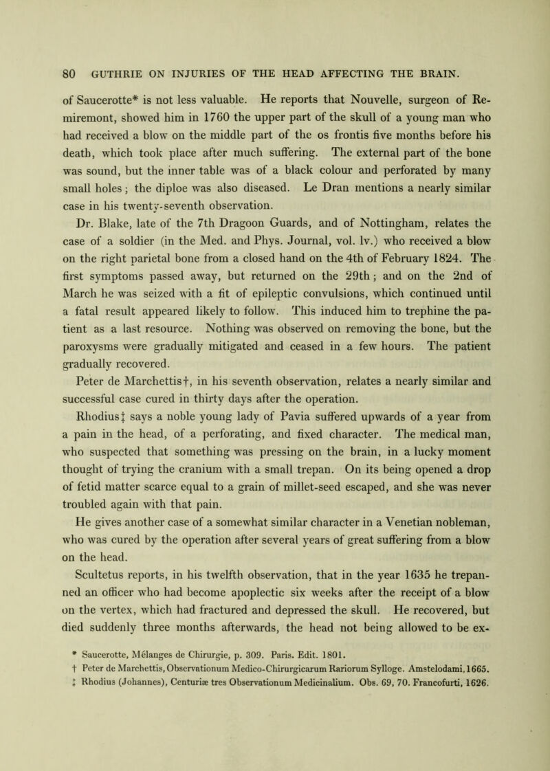 of Saucerotte* is not less valuable. He reports that Nouvelle, surgeon of Re- miremont, showed him in 1760 the upper part of the skull of a young man who had received a blow on the middle part of the os frontis five months before his death, which took place after much suffering. The external part of the bone was sound, but the inner table was of a black colour and perforated by many small holes; the diploe was also diseased. Le Dran mentions a nearly similar case in his twenty-seventh observation. Dr. Blake, late of the 7th Dragoon Guards, and of Nottingham, relates the case of a soldier (in the Med. and Phys. Journal, vol. Iv.) who received a blow^ on the right parietal bone from a closed hand on the 4th of February 1824. The first symptoms passed away, but returned on the 29th; and on the 2nd of March he was seized with a fit of epileptic convulsions, which continued until a fatal result appeared likely to follow. This induced him to trephine the pa- tient as a last resource. Nothing was observed on removing the bone, but the paroxysms were gradually mitigated and ceased in a few hours. The patient gradually recovered. Peter de Marchettisf, in his seventh observation, relates a nearly similar and successful case cured in thirty days after the operation. RhodiusJ says a noble young lady of Pavia suffered upwards of a year from a pain in the head, of a perforating, and fixed character. The medical man, who suspected that something was pressing on the brain, in a lucky moment thought of trying the cranium with a small trepan. On its being opened a drop of fetid matter scarce equal to a grain of millet-seed escaped, and she was never troubled again with that pain. He gives another case of a somewhat similar character in a Venetian nobleman, who was cured by the operation after several years of great suffering from a blow on the head. Scultetus reports, in his twelfth observation, that in the year 1635 he trepan- ned an officer who had become apoplectic six weeks after the receipt of a blow on the vertex, which had fractured and depressed the skull. He recovered, but died suddenly three months afterwards, the head not being allowed to be ex- * Saucerotte, Melanges de Chirurgle, p. 309. Paris. Edit. 1801. t Peter de Marchettis, Observationum Medico-Chirurglcarum Rariorum Sylloge. Amstelodami, 1665. 1 Rhodius (Johannes), Centuriae tres Observationum Medicinalium. Obs. 69, 70. Francofurti, 1626.