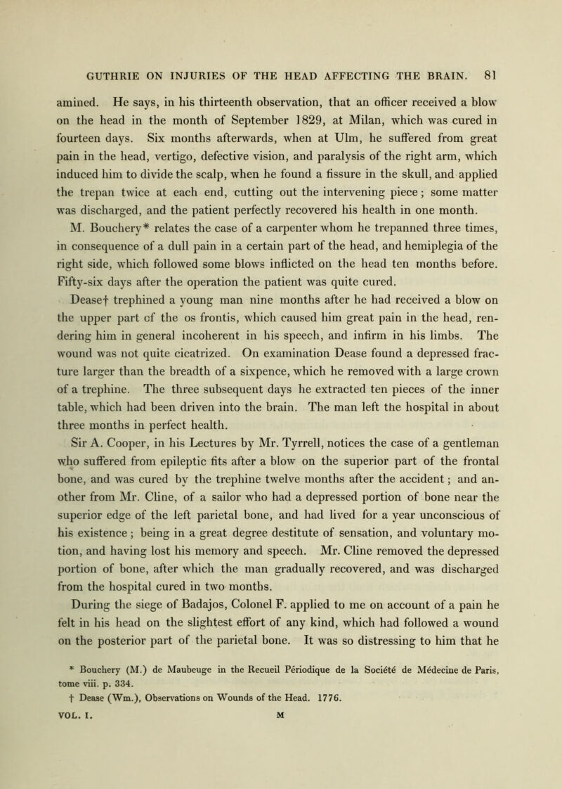 amined. He says, in his thirteenth observation, that an officer received a blow on the head in the month of September 1829, at Milan, which was cured in fourteen days. Six months afterwards, when at Ulm, he suffered from great pain in the head, vertigo, defective vision, and paralysis of the right arm, which induced him to divide the scalp, when he found a fissure in the skull, and applied the trepan twice at each end, cutting out the intervening piece; some matter was discharged, and the patient perfectly recovered his health in one month. M. Bouchery* relates the case of a carpenter whom he trepanned three times, in consequence of a dull pain in a certain part of the head, and hemiplegia of the right side, which followed some blows inflicted on the head ten months before. Fifty-six days after the operation the patient was quite cured. Deasef trephined a young man nine months after he had received a blow on the upper part cf the os frontis, which caused him great pain in the head, ren- dering him in general incoherent in his speech, and infirm in his limbs. The wound was not quite cicatrized. On examination Dease found a depressed frac- ture larger than the breadth of a sixpence, which he removed with a large crown of a trephine. The three subsequent days he extracted ten pieces of the inner table, which had been driven into the brain. The man left the hospital in about three months in perfect health. Sir A. Cooper, in his Lectures by Mr. Tyrrell, notices the case of a gentleman who suffered from epileptic fits after a blow on the superior part of the frontal bone, and was cured by the trephine twelve months after the accident; and an- other from Mr. Cline, of a sailor who had a depressed portion of bone near the superior edge of the left parietal bone, and had lived for a year unconscious of his existence; being in a great degree destitute of sensation, and voluntary mo- tion, and having lost his memory and speech. Mr. Cline removed the depressed portion of bone, after which the man gradually recovered, and was discharged from the hospital cured in two months. During the siege of Badajos, Colonel F. applied to me on account of a pain he felt in his head on the slightest effort of any kind, which had followed a wound on the posterior part of the parietal bone. It was so distressing to him that he * Bouchery (M.) de Maubeuge in the Recueil Periodique de la Socidtd de Mddecine de Paris, tome viii. p. 334. t Dease (Wm.), Observ^ations on Wounds of the Head. 1776. VOL. I. M