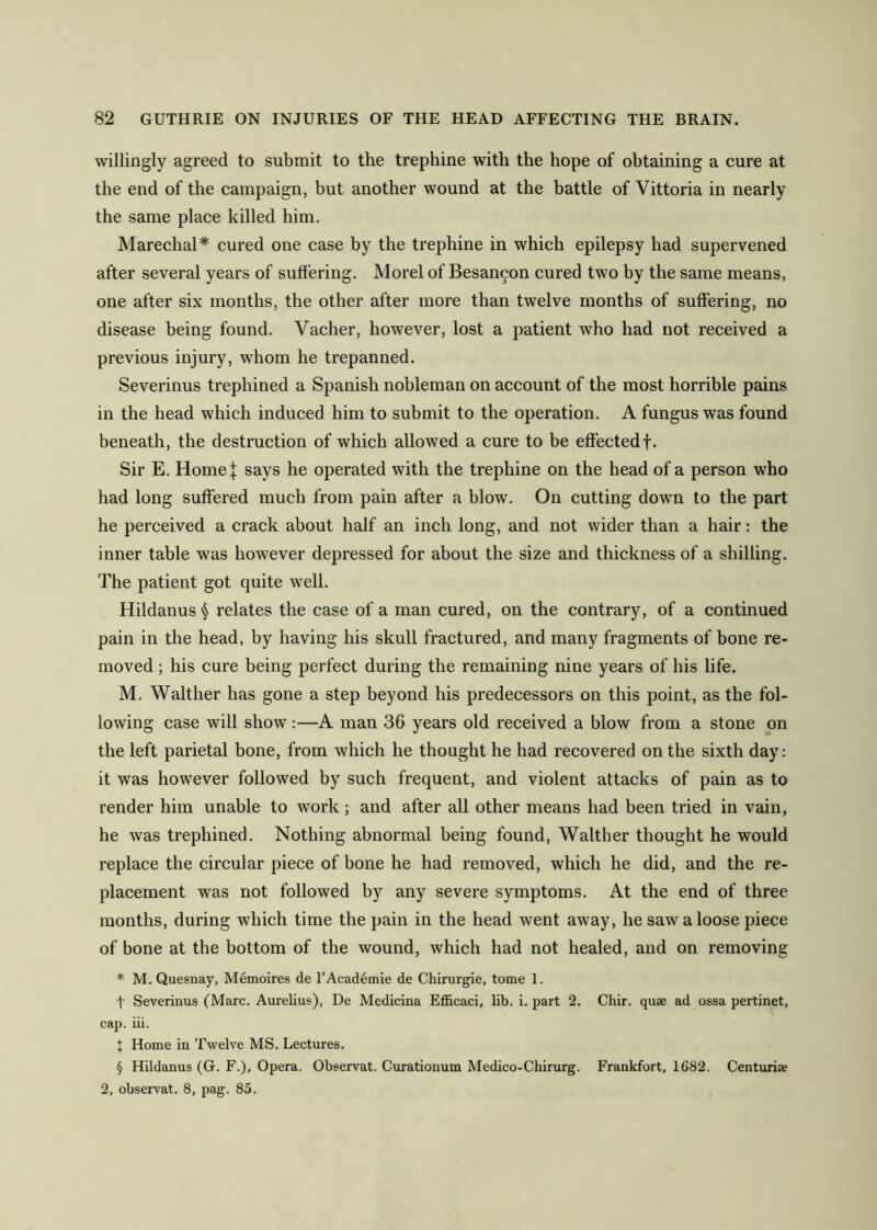 willingly agreed to submit to the trephine with the hope of obtaining a cure at the end of the campaign, but another wound at the battle of Vittoria in nearly the same place killed him. Marechal* cured one case by the trephine in which epilepsy had supervened after several years of suffering. Morel of Besancon cured two by the same means, one after six months, the other after more than twelve months of suffering, no disease being found. Vacher, however, lost a patient who had not received a previous injury, whom he trepanned. Severinus trephined a Spanish nobleman on account of the most horrible pains in the head which induced him to submit to the operation. A fungus was found beneath, the destruction of which allowed a cure to be effected f. Sir E, HomeJ says he operated with the trephine on the head of a person who had long suffered much from pain after a blow. On cutting down to the part he perceived a crack about half an inch long, and not wider than a hair: the inner table was however depressed for about the size and thickness of a shilling. The patient got quite well. Hildanus § relates the case of a man cured, on the contrary, of a continued pain in the head, by having his skull fractured, and many fragments of bone re- moved ; his cure being perfect during the remaining nine years of his life. M. Walther has gone a step beyond his predecessors on this point, as the fol- lowing case will show:—A man 36 years old received a blow from a stone on the left parietal bone, from which he thought he had recovered on the sixth day: it was however followed by such frequent, and violent attacks of pain as to render him unable to work; and after all other means had been tried in vain, he was trephined. Nothing abnormal being found, Walther thought he would replace the circular piece of bone he had removed, which he did, and the re- placement was not followed by any severe symptoms. At the end of three months, during which time the pain in the head went away, he saw a loose piece of bone at the bottom of the wound, which had not healed, and on removing * M. Quesnay, Memoires de 1’Academic de Chirurgie, tome 1. t Severinus (Marc. Aurelius), De Medicina Efficaci, lib. i. part 2. Chir. quae ad ossa pertinet, cap. iii. X Home in Twelve MS. Lectures. § Hildanus (G. F.), Opera. Observat. Curationum Medico-Chirurg. Frankfort, 1682. Centuriae 2, observat. 8, pag. 85.