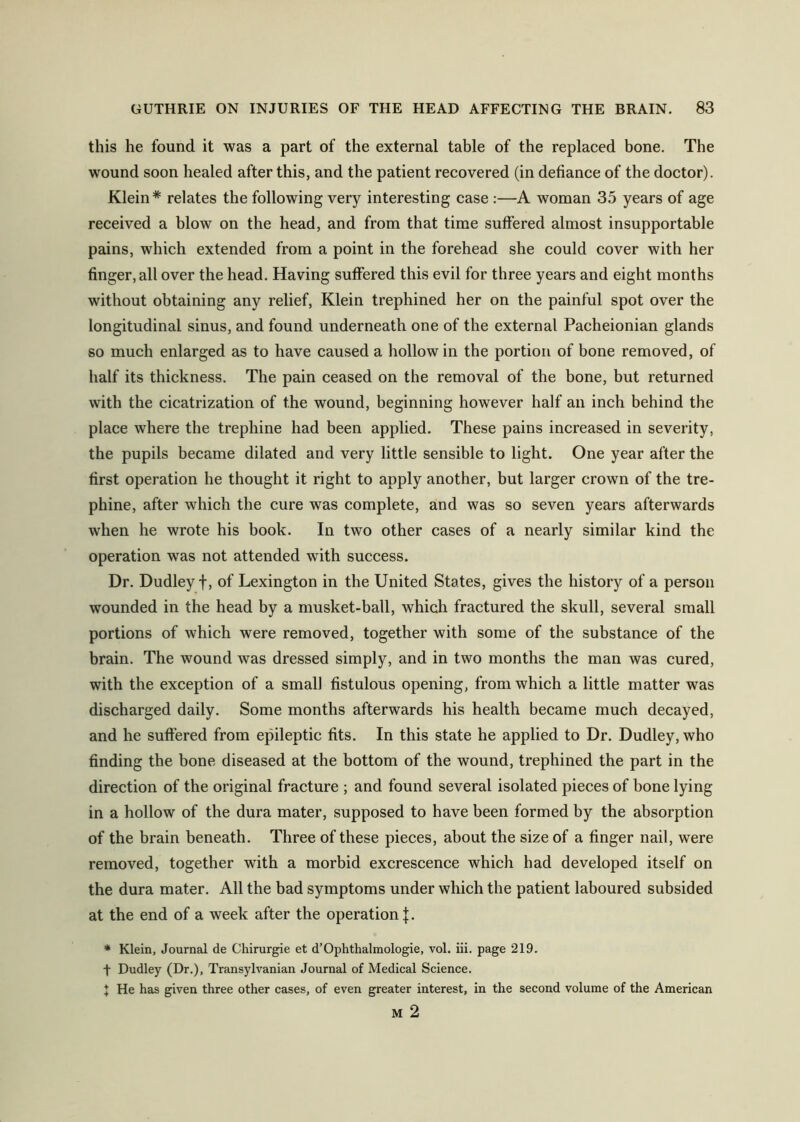 this he found it was a part of the external table of the replaced bone. The wound soon healed after this, and the patient recovered (in defiance of the doctor). Klein* relates the following very interesting case :—A woman 35 years of age received a blow on the head, and from that time suffered almost insupportable pains, which extended from a point in the forehead she could cover with her finger, all over the head. Having suffered this evil for three years and eight months without obtaining any relief, Klein trephined her on the painful spot over the longitudinal sinus, and found underneath one of the external Pacheionian glands so much enlarged as to have caused a hollow in the portion of bone removed, of half its thickness. The pain ceased on the removal of the bone, but returned with the cicatrization of the wound, beginning however half an inch behind the place where the trephine had been applied. These pains increased in severity, the pupils became dilated and very little sensible to light. One year after the first operation he thought it right to apply another, but larger crown of the tre- phine, after which the cure was complete, and was so seven years afterwards when he wrote his book. In two other cases of a nearly similar kind the operation was not attended with success. Dr. Dudley t, of Lexington in the United States, gives the history of a person wounded in the head by a musket-ball, which fractured the skull, several small portions of which were removed, together with some of the substance of the brain. The wound was dressed simply, and in two months the man was cured, with the exception of a small fistulous opening, from which a little matter was discharged daily. Some months afterwards his health became much decayed, and he suffered from epileptic fits. In this state he applied to Dr. Dudley, who finding the bone diseased at the bottom of the wound, trephined the part in the direction of the original fracture ; and found several isolated pieces of bone lying in a hollow of the dura mater, supposed to have been formed by the absorption of the brain beneath. Three of these pieces, about the size of a finger nail, were removed, together with a morbid excrescence which had developed itself on the dura mater. All the bad symptoms under which the patient laboured subsided at the end of a week after the operation J. * Klein, Journal de Chirurgie et d’Ophthalmologie, vol. iii. page 219. t Dudley (Dr.), Transylvanian Journal of Medical Science. J He has given three other cases, of even greater interest, in the second volume of the American M 2