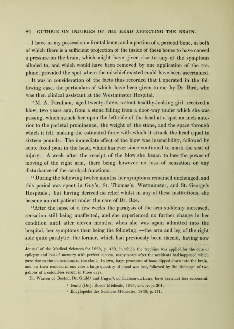 1 have in my possession a frontal bone, and a portion of a parietal bone, in both of which there is a sufficient projection of the inside of these bones to have caused a pressure on the brain, wliich might have given rise to any of the symptoms alluded to, and which would have been removed by one application of the tre- phine, provided the spot where the mischief existed could have been ascertained. It was in consideration of the facts thus recorded that I operated in the fol- lowing case, the particulars of which have been given to me by Dr. Bird, who was then clinical assistant at the Westminster Hospital. “M. A. Farnham, aged twenty-three, a stout healthy-looking girl, received a blow, two years ago, from a stone falling from a door-way under which she was passing, which struck her upon the left side of the head at a spot an inch ante- rior to the parietal prominence, the w^eight of the stone, and the space through which it fell, making the estimated force with which it struck the head equal to sixteen pounds. The immediate effect of the blow was insensibility, followed by acute fixed pain in the head, which has ever since continued to mark the seat of injury. A week after the receipt of the blow she began to lose the power of moving of the right arm, there being however no loss of sensation or any disturbance of the cerebral functions. “ During the following twelve months her symptoms remained unchanged, and this period was spent in Guy’s, St. Thomas’s, Westminster, and St. George’s Hospitals ; but having derived no relief whilst in any of these institutions, she became an out-patient under the care of Dr. Roe. “After the lapse of a few weeks the paralysis of the arm suddenly increased, sensation still being unaffected, and she experienced no further change in her condition until after eleven months, when she was again admitted into the hospital, her symptoms then being the following :—the arm and leg of the right side quite paralytic, the former, which had previously been flaccid, having now Journal of the Medical Sciences for 1828, p. 489, in which the trephine was applied for the cure of epilepsy and loss of memory with perfect success, many years after the accidents had happened which gave rise to the depressions in the skull. In two, large processes of bone dipped down into the brain, and on their removal in one case a large quantity of blood was lost, followed by the discharge of two gallons of a colourless serum in three days. Dr. Warren of Boston, Dr. Guild' and Unger®, of Chateau du Loire, have been not less successful. ' Guild (Dr.), Revue Medicale, 1829, vol. iv. p. 301. ® Encylopddie des Sciences Medicales, 1838, p. 171.