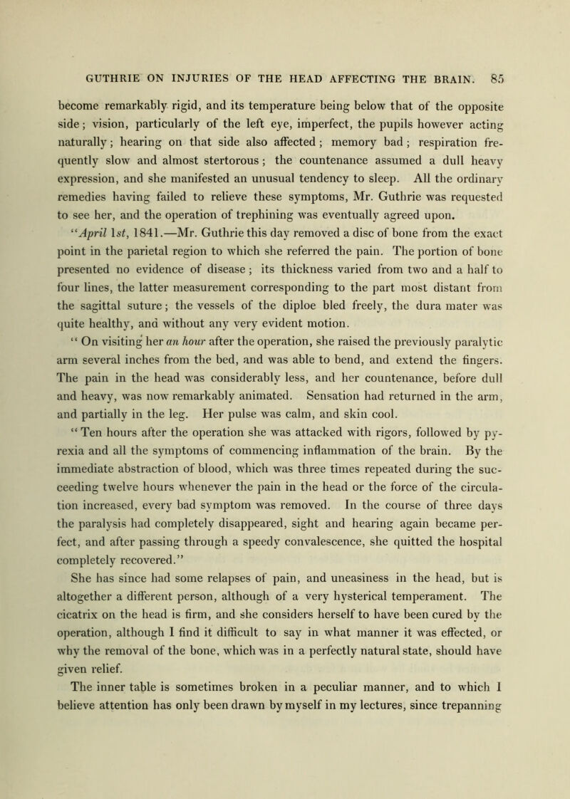 become remarkably rigid, and its temperature being below that of the opposite side; vision, particularly of the left eye, imperfect, the pupils however acting naturally; hearing on that side also affected; memory bad; respiration fre- quently slow and almost stertorous; the countenance assumed a dull heavy expression, and she manifested an unusual tendency to sleep. All the ordinary remedies having failed to relieve these symptoms, Mr. Guthrie was requested to see her, and the operation of trephining was eventually agreed upon. ''April Is^, 1841.—Mr. Guthrie this day removed a disc of bone from the exact point in the parietal region to which she referred the pain. The portion of bone presented no evidence of disease; its thickness varied from two and a half to four lines, the latter measurement corresponding to the part most distant from the sagittal suture; the vessels of the diploe bled freely, the dura mater was quite healthy, and without any very evident motion. “ On visiting her an hour after the operation, she raised the previously paralytic arm several inches from the bed, and was able to bend, and extend the fingers. The pain in the head was considerably less, and her countenance, before dull and heavy, was now remarkably animated. Sensation had returned in the arm, and partially in the leg. Her pulse was calm, and skin cool. “ Ten hours after the operation she was attacked with rigors, followed by py- rexia and all the symptoms of commencing inflammation of the brain. By the immediate abstraction of blood, which was three times repeated during the suc- ceeding twelve hours whenever the pain in the head or the force of the circula- tion increased, every bad symptom was removed. In the course of three days the paralysis had completely disappeared, sight and hearing again became per- fect, and after passing through a speedy convalescence, she quitted the hospital completely recovered.” She has since had some relapses of pain, and uneasiness in the head, hut is altogether a different person, although of a very hysterical temperament. The cicatrix on the head is firm, and she considers herself to have been cured by the operation, although 1 find it difficult to say in what manner it was effected, or why the removal of the bone, which was in a perfectly natural state, should have given relief. The inner table is sometimes broken in a peculiar manner, and to which 1 believe attention has only been drawn by myself in my lectures, since trepanning