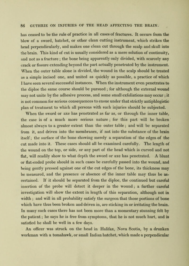 has ceased to be the rule of practice in all cases of fractures. It occurs from the blow of a sword, hatchet, or other clean cutting instrument, which strikes the head perpendicularly, and makes one clean cut through the scalp and skull into the brain. This kind of cut is usually considered as a mere solution of continuity, and not as a fracture ; the bone being apparently only divided, with scarcely any crack or fissure extending beyond the part actually penetrated by the instrument. When the outer table alone is divided, the wmund in the scalp should be treated as a simple incised one, and united as quickly as possible, a practice of which I have seen several successful instances. When the instrument even penetrates to the diploe the same course should be pursued; for although the external wound may not unite by the adhesive process, and some small exfoliations may occur ; it is not common for serious consequences to ensue under that strictly antiphlogistic plan of treatment to which all persons with such injuries should be subjected. When the sword or axe has penetrated as far as, or through the inner table, the case is of a much more serious nature ; for this part will be broken almost always to a greater extent than the outer table; and will be separated from it, and driven into the membranes, if not into the substance of the brain itself; the surface of the bone showing merely a separation of the edges of the cut made into it. These cases should all be examined carefully. The length of the wound on the top, or side, or any part of the head which is curved and not flat, will readily show to what depth the sword or axe has penetrated. A blunt or flat-ended probe should in such cases be carefully passed into the wound, and being gently pressed against one of the cut edges of the bone, its thickness may be measured, and the presence or absence of the inner table may thus be as- certained. If it should be separated from the diploe, the continued but careful insertion of the probe will detect it deeper in the wound; a further careful investigation will show the extent in length of this separation, although not in width ; and will in all probability satisfy the surgeon that those portions of bone which have thus been broken and driven in, are sticking in or irritating the brain. In many such cases there has not been more than a momentary stunning felt by the patient; he says he is free from symptoms, that he is not much hurt, and is satisfied he shall be well in a few days. An officer was struck on the head in Halifax, Nova Scotia, by a drunken workman with a tomahawk, or small Indian hatchet, which made a perpendicular