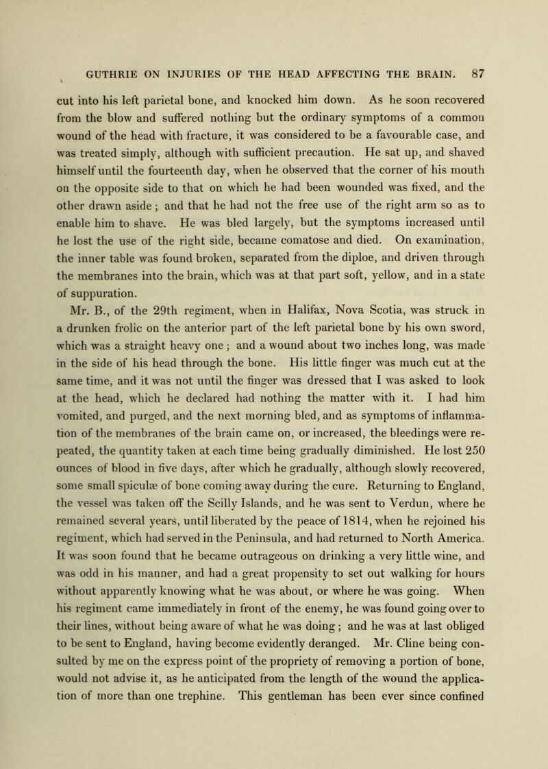 cut into his left parietal bone, and knocked him down. As he soon recovered from the blow and sulFered nothing but the ordinary symptoms of a common wound of the head with fracture, it was considered to be a favourable case, and was treated simply, although with sufficient precaution. He sat up, and shaved himself until the fourteenth day, when he observed that the corner of his mouth on the opposite side to that on which he had been wounded was fixed, and the other drawn aside; and that he had not the free use of the right arm so as to enable him to shave. He was bled largely, but the symptoms increased until he lost the use of the right side, became comatose and died. On examination, the inner table was found broken, separated from the diploe, and driven through the membranes into the brain, which was at that part soft, yellow, and in a state of suppuration. Mr. B., of the 29th regiment, when in Halifax, Nova Scotia, was struck in a drunken frolic on the anterior part of the left parietal bone by his own sword, which was a straight heavy one ; and a wound about two inches long, was made in the side of his head through the bone. His little finger was much cut at the same time, and it was not until the finger was dressed that I was asked to look at the head, which he declared had nothing the matter with it. I had him vomited, and purged, and the next morning bled, and as symptoms of inflamma- tion of the membranes of the brain came on, or increased, the bleedings were re- peated, the quantity taken at each time being gradually diminished. He lost 250 ounces of blood in five days, after which he gradually, although slowly recovered, some small spiculae of bone coming away during the cure. Returning to England, the vessel was taken off the Scilly Islands, and he was sent to Verdun, where he remained several years, until liberated by the peace of 1814, when he rejoined his regiment, which had served in the Peninsula, and had returned to North America. It w^as soon found that he became outrageous on drinking a very little wine, and was odd in his manner, and had a great propensity to set out walking for hours without apparently knowing what he was about, or where he was going. When his regiment came immediately in front of the enemy, he was found going over to their lines, without being aware of wffiat he was doing; and he was at last obliged to be sent to England, having become evidently deranged. Mr. Cline being con- sulted by me on the express point of the propriety of removing a portion of bone, would not advise it, as he anticipated from the length of the wound the applica- tion of more than one trephine. This gentleman has been ever since confined