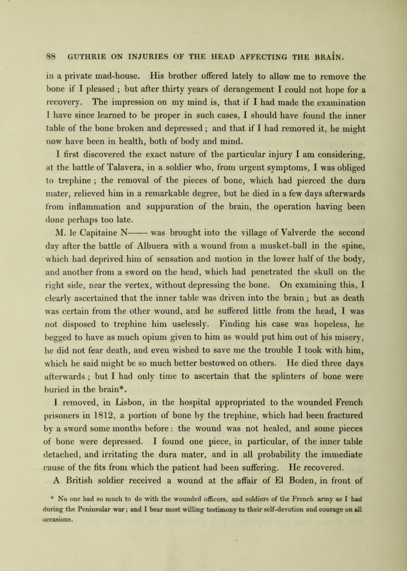 in a private mad-house. His brother offered lately to allow me to remove the bone if I pleased ; hut after thirty years of derangement I could not hope for a recovery. The impression on my mind is, that if I had made the examination I have since learned to be proper in such cases, I should have found the inner table of the bone broken and depressed ; and that if I had removed it, he might now have been in health, both of body and mind. I first discovered the exact nature of the particular injury I am considering, at the battle of Talavera, in a soldier who, from urgent symptoms, I was obliged to trephine ; the removal of the pieces of bone, which had pierced the dura mater, relieved him in a remarkable degree, but he died in a few days afterwards from inflammation and suppuration of the brain, the operation having been done perhaps too late. M. le Capitaine N was brought into the village of Valverde the second day after the battle of Albuera with a wound from a musket-ball in the spine, which had deprived him of sensation and motion in the lower half of the body, and another from a sword on the head, which had penetrated the skull on the right side, near the vertex, without depressing the bone. On examining this, I clearly ascertained that the inner table was driven into the brain; but as death was certain from the other wound, and he suffered little from the head, I was not disposed to trephine him uselessly. Finding his case was hopeless, he begged to have as much opium given to him as would put him out of his misery, he did not fear death, and even wished to save me the trouble I took with him, which he said might be so much better bestowed on others. He died three days afterwards ; but I had only time to ascertain that the splinters of bone were buried in the brain*. 1 removed, in Lisbon, in the hospital appropriated to the wounded French prisoners in 1812, a portion of bone by the trephine, which had been fractured by a sword some months before: the wound was not healed, and some pieces of bone were depressed. I found one piece, in particular, of the inner table detached, and irritating the dura mater, and in all probability the immediate cause of the fits from which the patient had been suffering. He recovered. A British soldier received a wound at the affair of El Boden, in front of * No one had so much to do with the wounded officers, and soldiers of the French army as I had during the Peninsular war; and I bear most willing testimony to their self-devotion and courage on all occasions.