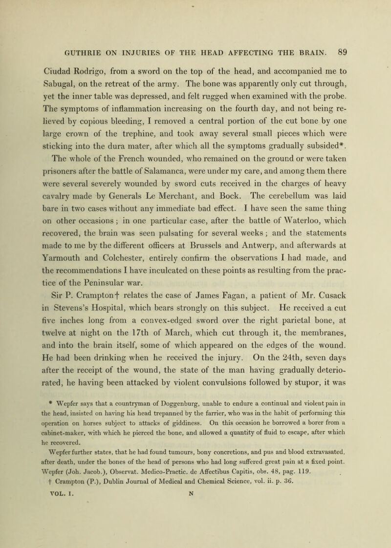 Ciudad Rodrigo, from a sword on the top of the head, and accompanied me to Sabugal, on the retreat of the army. The bone was apparently only cut through, yet the inner table was depressed, and felt rugged when examined with the probe. The symptoms of inflammation increasing on the fourth day, and not being re- lieved by copious bleeding, I removed a central portion of the cut bone by one large crown of the trephine, and took away several small pieces which were sticking into the dura mater, after which all the symptoms gradually subsided*. The whole of the French w'ounded, who remained on the ground or were taken prisoners after the battle of Salamanca, were under my care, and among them there were several severely wounded by sword cuts received in the charges of heavy cavalry made by Generals Le Merchant, and Bock. The cerebellum was laid bare in two cases without any immediate bad effect. I have seen the same thing on other occasions ; in one particular case, after the battle of Waterloo, which recovered, the brain was seen pulsating for several weeks; and the statements made to me by the different officers at Brussels and Antwerp, and afterwards at Yarmouth and Colchester, entirely confirm the observations I had made, and the recommendations I have inculcated on these points as resulting from the prac- tice of the Peninsular war. Sir P. Cramptonf relates the case of James Fagan, a patient of Mr. Cusack in Stevens’s Hospital, which bears strongly on this subject. He received a cut five inches long from a convex-edged sword over the right parietal bone, at twelve at night on the I7th of March, which cut through it, the membranes, and into the brain itself, some of which appeared on the edges of the wound. He had been drinking when he received the injury. On the 24th, seven days after the receipt of the wound, the state of the man having gradually deterio- rated, he having been attacked by violent convulsions followed by stupor, it was * Wepfer says that a countryman of Doggenburg, unable to endure a continual and violent pain in the head, insisted on having his head trepanned by the farrier, who was in the habit of performing this operation on horses subject to attacks of giddiness. On this occasion he borrowed a borer from a cabinet-maker, with which he pierced the bone, and allowed a quantity of fluid to escape, after which he recovered. Wepfer further states, that he had found tumours, bony concretions, and pus and blood extravasated, after death, under the bones of the head of persons who had long suffered great pain at a fixed point. Wepfer (Joh. Jacob.), Observat. Medico-Practic. de Affectibus Capitis, obs. 48, pag. 119. t Crampton (P.), Dublin Journal of Medical and Chemical Science, vol. ii. p. 36. VOL. I. N