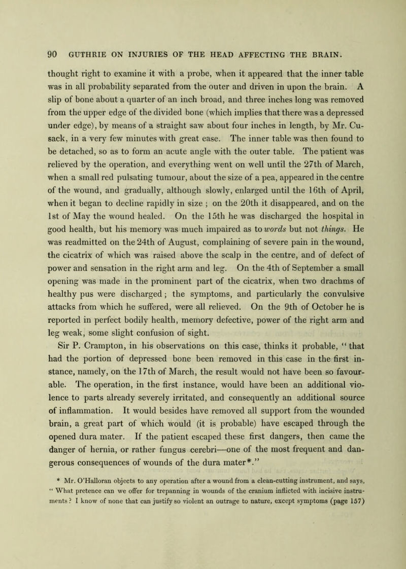 thought right to examine it with a probe, when it appeared that the inner table was in all probability separated from the outer and driven in upon the brain. A slip of bone about a quarter of an inch broad, and three inches long was removed from the upper edge of the divided bone (which implies that there was a depressed under edge), by means of a straight saw about four inches in length, by Mr. Cu- sack, in a very few minutes with great ease. The inner table was then found to be detached, so as to form an acute angle with the outer table. The patient was relieved by the operation, and everything went on well until the 27th of March, when a small red pulsating tumour, about the size of a pea, appeared in the centre of the wound, and gradually, although slowly, enlarged until the 16th of April, when it began to decline rapidly in size ; on the 20th it disappeared, and on the 1st of May the wound healed. On the 15th he was discharged the hospital in good health, but his memory was much impaired as to words but not things. He was readmitted on the 24th of August, complaining of severe pain in the wound, the cicatrix of which was raised above the scalp in the centre, and of defect of power and sensation in the right arm and leg. On the 4th of September a small opening was made in the prominent part of the cicatrix, when two drachms of healthy pus were discharged; the symptoms, and particularly the convulsive attacks from which he suffered, were all relieved. On the 9th of October he is reported in perfect bodily health, memory defective, power of the right arm and leg weak, some slight confusion of sight. Sir P. Crampton, in his observations on this case, thinks it probable, “ that had the portion of depressed bone been removed in this case in the first in- stance, namely, on the 17th of March, the result would not have been so favour- able. The operation, in the first instance, would have been an additional vio- lence to parts already severely irritated, and consequently an additional source of inflammation. It would besides have removed all support from the wounded brain, a great part of which would (it is probable) have escaped through the opened dura mater. If the patient escaped these first dangers, then came the danger of hernia, or rather fungus cerebri—one of the most frequent and dan- gerous consequences of wounds of the dura mater*.” * Mr. O’Halloran objects to any operation after a wound from a clean-cutting instrument, and says, “ What pretence can we offer for trepanning in wounds of the cranium inflicted with incisive instru- ments ? I know of none that can justify so violent an outrage to nature, except symptoms (page 157)