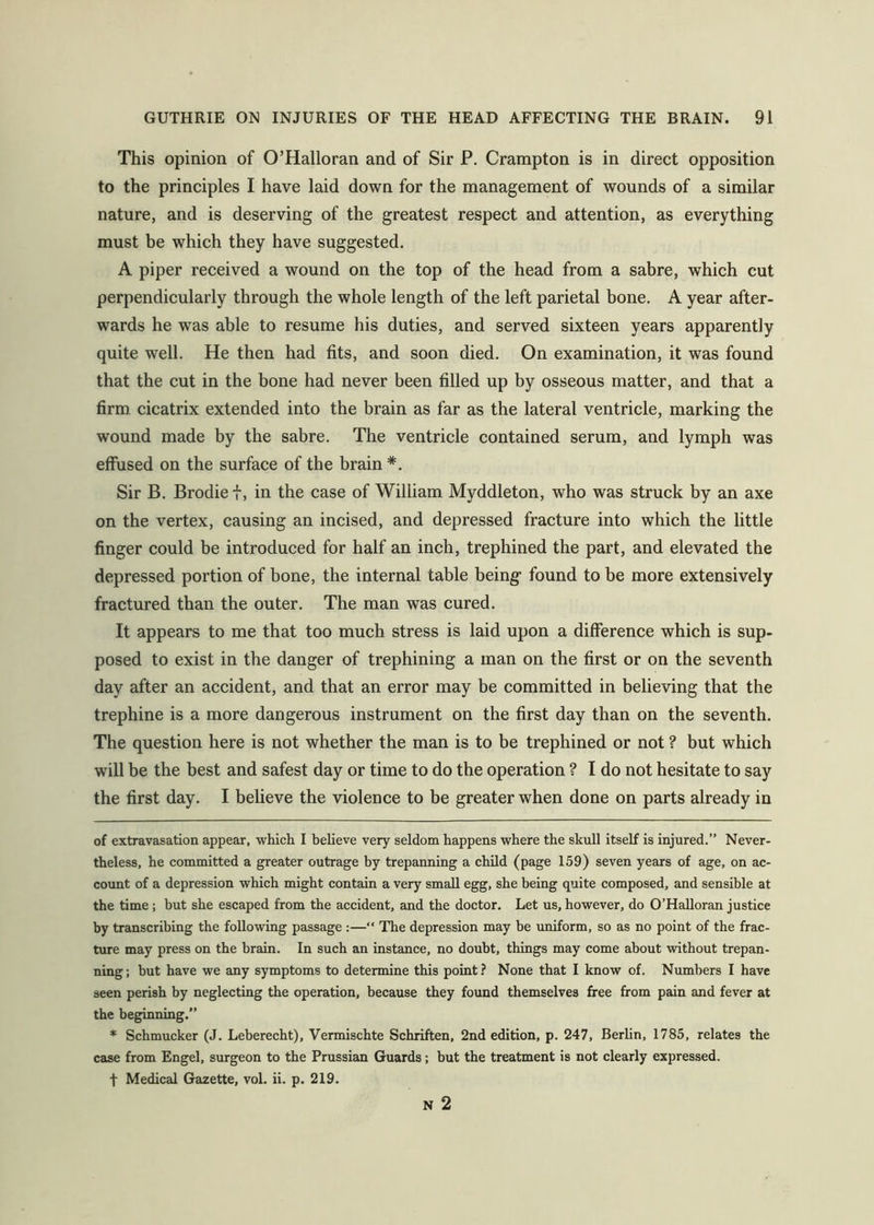 This opinion of O’Halloran and of Sir P. Crampton is in direct opposition to the principles I have laid down for the management of wounds of a similar nature, and is deserving of the greatest respect and attention, as everything must be which they have suggested. A piper received a wound on the top of the head from a sabre, which cut perpendicularly through the whole length of the left parietal bone. A year after- wards he was able to resume his duties, and served sixteen years apparently quite well. He then had fits, and soon died. On examination, it was found that the cut in the bone had never been filled up by osseous matter, and that a firm cicatrix extended into the brain as far as the lateral ventricle, marking the wound made by the sabre. The ventricle contained serum, and lymph was effused on the surface of the brain * *. Sir B. Brodie f, in the case of William Myddleton, who was struck by an axe on the vertex, causing an incised, and depressed fracture into which the little finger could be introduced for half an inch, trephined the part, and elevated the depressed portion of bone, the internal table being- found to be more extensively fractured than the outer. The man was cured. It appears to me that too much stress is laid upon a difference which is sup- posed to exist in the danger of trephining a man on the first or on the seventh day after an accident, and that an error may be committed in believing that the trephine is a more dangerous instrument on the first day than on the seventh. The question here is not whether the man is to be trephined or not ? but which will be the best and safest day or time to do the operation ? I do not hesitate to say the first day. I believe the violence to be greater when done on parts already in of extravasation appear, which I believe very seldom happens where the skull itself is injured.” Never- theless, he committed a greater outrage by trepanning a child (page 159) seven years of age, on ac- count of a depression which might contain a very small egg, she being quite composed, and sensible at the time; but she escaped from the accident, and the doctor. Let us, however, do O’Halloran justice by transcribing the following passage :—“ The depression may be uniform, so as no point of the frac- ture may press on the brain. In such an instance, no doubt, things may come about without trepan- ning; but have we any symptoms to determine this point.? None that I know of. Numbers I have seen perish by neglecting the operation, because they found themselves free from pain and fever at the beginning.” * Schmucker (J. Leberecht), Vermischte Schriften, 2nd edition, p. 247, Berlin, 1785, relates the case from Engel, surgeon to the Prussian Guards; but the treatment is not clearly expressed, t Medical Gazette, vol. ii. p. 219. N 2
