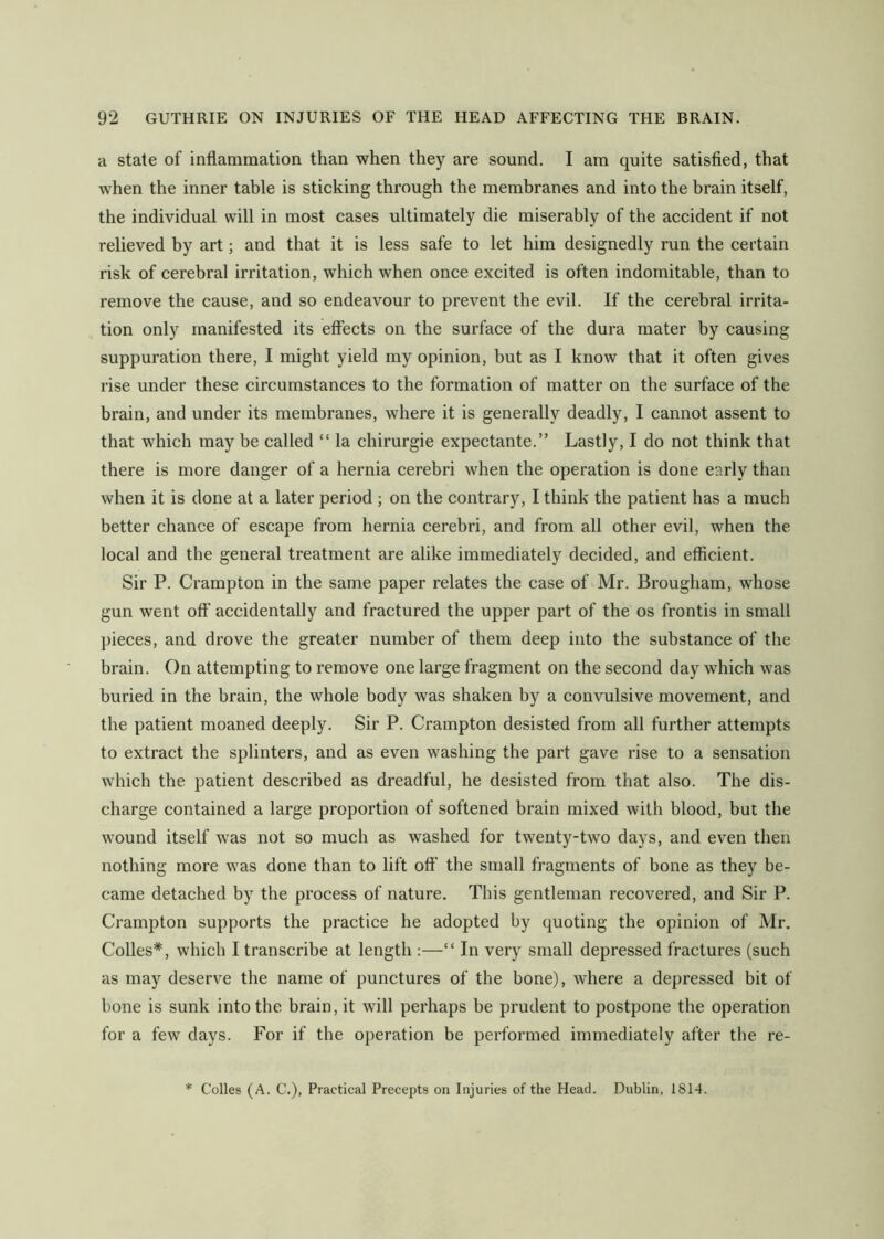 a state of inflammation than when they are sound. I am quite satisfied, that when the inner table is sticking through the membranes and into the brain itself, the individual will in most cases ultimately die miserably of the accident if not relieved by art; and that it is less safe to let him designedly run the certain risk of cerebral irritation, which when once excited is often indomitable, than to remove the cause, and so endeavour to prevent the evil. If the cerebral irrita- tion only manifested its effects on the surface of the dura mater by causing suppuration there, I might yield my opinion, but as I know that it often gives rise under these circumstances to the formation of matter on the surface of the brain, and under its membranes, where it is generally deadly, I cannot assent to that which may be called “ la chirurgie expectante.” Lastly, I do not think that there is more danger of a hernia cerebri when the operation is done early than when it is done at a later period ; on the contrary, I think the patient has a much better chance of escape from hernia cerebri, and from all other evil, when the local and the general treatment are alike immediately decided, and efficient. Sir P. Crampton in the same paper relates the case of Mr. Brougham, whose gun went off’ accidentally and fractured the upper part of the os frontis in small pieces, and drove the greater number of them deep into the substance of the brain. On attempting to remove one large fragment on the second day which was buried in the brain, the whole body was shaken by a convulsive movement, and the patient moaned deeply. Sir P. Crampton desisted from all further attempts to extract the splinters, and as even washing the part gave rise to a sensation which the patient described as dreadful, he desisted from that also. The dis- charge contained a large proportion of softened brain mixed with blood, but the wound itself was not so much as washed for twenty-two days, and even then nothing more was done than to lift off the small fragments of bone as they be- came detached by the process of nature. This gentleman recovered, and Sir P. Crampton supports the practice he adopted by quoting the opinion of Mr. Colles*, which I transcribe at length :—“ In very small depressed fractures (such as may deserve the name of punctures of the bone), where a depressed bit of bone is sunk into the brain, it will perhaps be prudent to postpone the operation for a few days. For if the operation be performed immediately after the re- * Colles (A. C.), Practical Precepts on Injuries of the Head. Dublin, 1814.