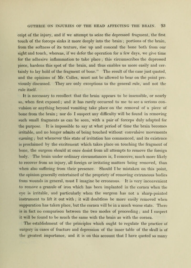 ceipt of the injury, and if we attempt to seize the depressed fragment, the first touch of the forceps sinks it more deeply into the brain; portions of the brain, from the softness of its texture, rise up and conceal the bone both from our sight and touch, whereas, if we defer the operation for a few days, we give time for the adhesive inflammation to take place; this circumscribes the depressed piece, hardens this spot of the brain, and thus enables us more easily and cer- tainly to lay hold of the fragment of bone.” The result of the case just quoted, and the opinions of Mr. Colles, must not be allowed to bear on the point pre- viously discussed. They are only exceptions to the general rule, and not the rule itself. It is necessary to recollect that the brain appears to be insensible, or nearly so, when first exposed; and it has rarely occurred to me to see a serious con - vulsion or anything beyond vomiting take place on the removal of a piece of bone from the brain; nor do I suspect any difficulty will be found in removing such small fragments as can be seen, with a pair of forceps duly adapted for the purpose. It is impossible to say at what period of time the brain becomes irritable, and no longer admits of being touched without convulsive movements ensuing ; but whenever this state of irritation has commenced, and its existence is proclaimed by the excitement which takes place on touching the fragment of bone, the surgeon should at once desist from all attempts to remove the foreign body. The brain under ordinary circumstances is, I conceive, much more likely to recover from an injury, all foreign or irritating matters being removed, than when also suffering from their presence. Should I be mistaken on this point, the opinion generally entertained of the propriety of removing extraneous bodies from wounds in general, must I imagine be erroneous. It is very inconvenient to remove a granule of iron which has been implanted in the cornea when the eye is irritable, and particularly when the surgeon has not a sharp-pointed instrument to lift it out with ; it will doubtless be more easily removed when suppuration has taken place, but the cornea will be in a much worse state. There is in fact no comparison between the two modes of proceeding; and I suspect it will be found to be much the same with the brain as with the cornea. The establishment of the principles which ought to regulate the practice of surgery in cases of fracture and depression of the inner table of the skull is of the greatest importance, and it is on this account that I have quoted so many