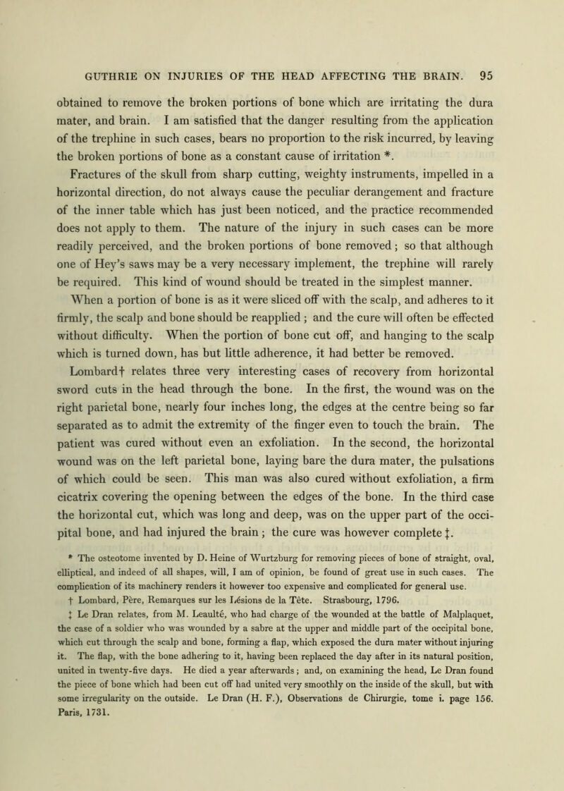 obtained to remove the broken portions of bone which are irritating the dura mater, and brain. I am satisfied that the danger resulting from the application of the trephine in such cases, bears no proportion to the risk incurred, by leaving the broken portions of bone as a constant cause of irritation *. Fractures of the skull from sharp cutting, weighty instruments, impelled in a horizontal direction, do not always cause the peculiar derangement and fracture of the inner table which has just been noticed, and the practice recommended does not apply to them. The nature of the injury in such cases can be more readily perceived, and the broken portions of bone removed; so that although one of Hey’s saws may be a very necessary implement, the trephine will rarely be required. This kind of wound should be treated in the simplest manner. When a portion of bone is as it were sliced off with the scalp, and adheres to it firmly, the scalp and bone should be reapplied ; and the cure will often be effected without difficulty. When the portion of bone cut off, and hanging to the scalp which is turned down, has but little adherence, it had better be removed. Lombard t relates three very interesting cases of recovery from horizontal sword cuts in the head through the bone. In the first, the wound was on the right parietal bone, nearly four inches long, the edges at the centre being so far separated as to admit the extremity of the finger even to touch the brain. The patient was cured without even an exfoliation. In the second, the horizontal wound was on the left parietal bone, laying bare the dura mater, the pulsations of which could be seen. This man was also cured without exfoliation, a firm cicatrix covering the opening between the edges of the bone. In the third case the horizontal cut, which was long and deep, was on the upper part of the occi- pital bone, and had injured the brain ; the cure was however complete j. * The osteotome invented by D. Heine of Wurtzhurg for removing pieces of bone of straight, oval, elliptical, and indeed of all shapes, will, I am of opinion, be found of great use in such cases. The complication of its machinery renders it however too expensive and complicated for general use. t Lombard, Pere, Remarques sur les Lesions de la Tete. Strasbourg, 1796. J Le Dran relates, from M. Leaulte, who had charge of the wounded at the battle of Malplaquet, the case of a soldier who was wounded by a sabre at the upper and middle part of the occipital bone, which cut through the scalp and bone, forming a flap, which exposed the dura mater without injuring it. The flap, with the bone adhering to it, having been replaced the day after in its natural position, united in twenty-five days. He died a year afterwards; and, on examining the head, Le Dran found the piece of bone which had been cut off had united very smoothly on the inside of the skull, but with some irregularity on the outside. Le Dran (H. F.), Observations de Chirurgie, tome i. page 156. Paris, 1731.