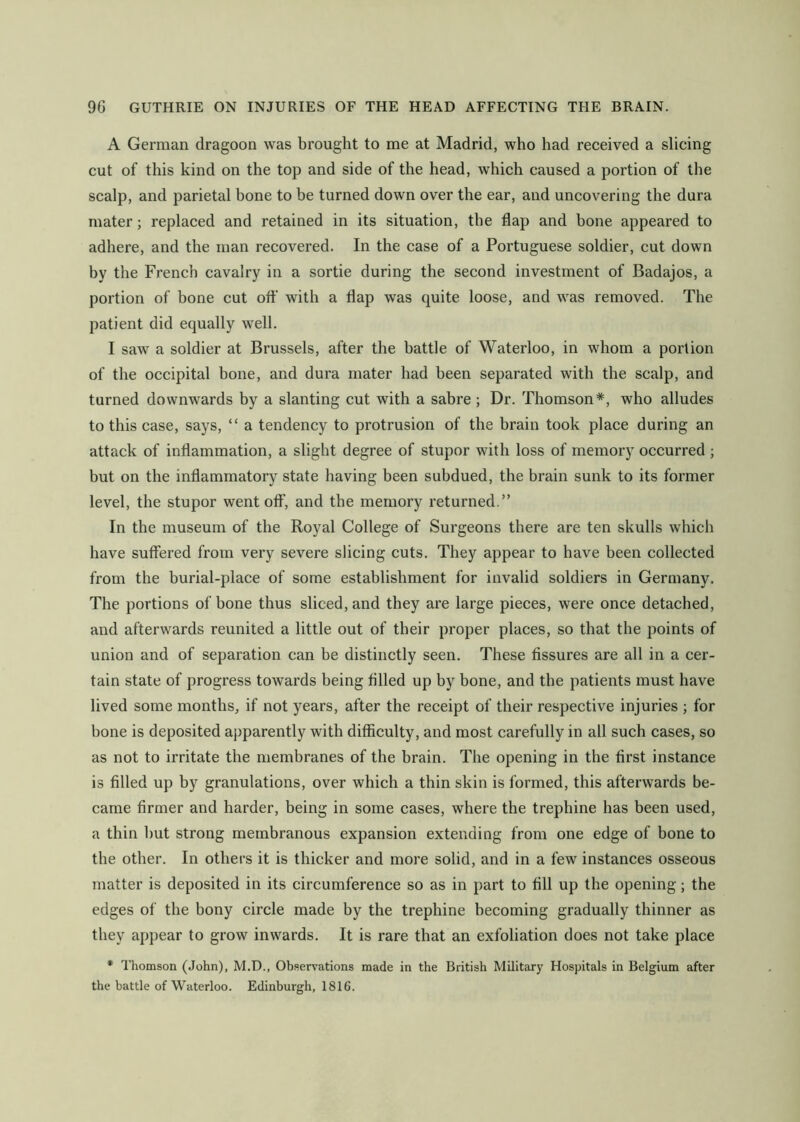 A German dragoon was brought to me at Madrid, who had received a slicing cut of this kind on the top and side of the head, which caused a portion of the scalp, and parietal bone to be turned down over the ear, and uncovering the dura mater; replaced and retained in its situation, the flap and bone appeared to adhere, and the man recovered. In the case of a Portuguese soldier, cut down by the French cavalry in a sortie during the second investment of Badajos, a portion of bone cut ofl' with a flap was quite loose, and was removed. The patient did equally well. I saw a soldier at Brussels, after the battle of Waterloo, in whom a portion of the occipital bone, and dura mater had been separated with the scalp, and turned downwards by a slanting cut with a sabre ; Dr. Thomson*, who alludes to this case, says, “ a tendency to protrusion of the brain took place during an attack of inflammation, a slight degree of stupor with loss of memory occurred ; but on the inflammatory state having been subdued, the brain sunk to its former level, the stupor went off, and the memory returned.” In the museum of the Royal College of Surgeons there are ten skulls which have suffered from very severe slicing cuts. They appear to have been collected from the burial-place of some establishment for invalid soldiers in Germany. The portions of bone thus sliced, and they are large pieces, were once detached, and afterwards reunited a little out of their proper places, so that the points of union and of separation can be distinctly seen. These fissures are all in a cer- tain state of progress towards being filled up by bone, and the patients must have lived some months, if not years, after the receipt of their respective injuries ; for bone is deposited apparently with difficulty, and most carefully in all such cases, so as not to irritate the membranes of the brain. The opening in the first instance is filled up by granulations, over which a thin skin is formed, this afterwards be- came firmer and harder, being in some cases, where the trephine has been used, a thin but strong membranous expansion extending from one edge of bone to the other. In others it is thicker and more solid, and in a few instances osseous matter is deposited in its circumference so as in part to fill up the opening; the edges of the bony circle made by the trephine becoming gradually thinner as they appear to grow inwards. It is rare that an exfoliation does not take place * Thomson (John), M.D., Ob.sen'ations made in the British Military Hospitals in Belgium after the battle of Waterloo. Edinburgh, 1816.