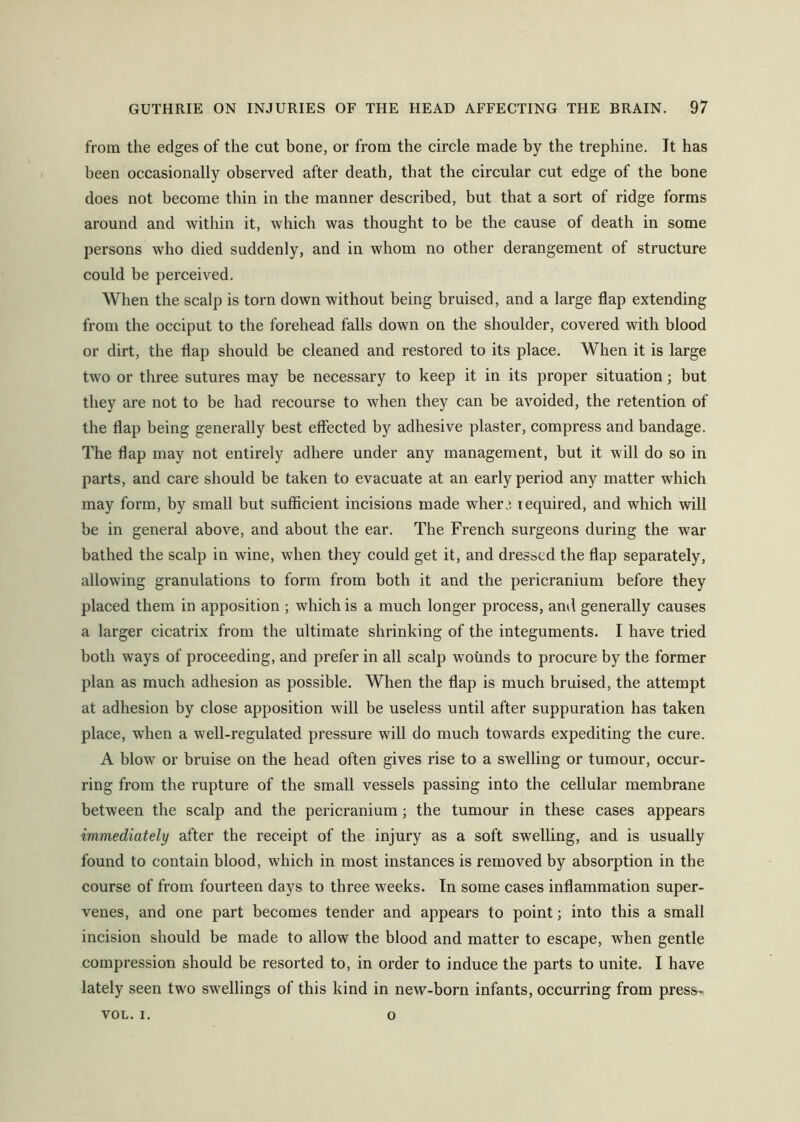from the edges of the cut bone, or from the circle made by the trephine. It has been occasionally observed after death, that the circular cut edge of the bone does not become thin in the manner described, but that a sort of ridge forms around and within it, which was thought to be the cause of death in some persons who died suddenly, and in whom no other derangement of structure could be perceived. When the scalp is torn down without being bruised, and a large flap extending from the occiput to the forehead falls down on the shoulder, covered with blood or dirt, the flap should be cleaned and restored to its place. When it is large two or three sutures may be necessary to keep it in its proper situation; but they are not to be had recourse to when they can be avoided, the retention of the flap being generally best effected by adhesive plaster, compress and bandage. The flap may not entirely adhere under any management, but it will do so in parts, and care should be taken to evacuate at an early period any matter which may form, by small but sufficient incisions made wher., required, and which will be in general above, and about the ear. The French surgeons during the war bathed the scalp in wine, when they could get it, and dressed the flap separately, allowing granulations to form from both it and the pericranium before they placed them in apposition ; which is a much longer process, and generally causes a larger cicatrix from the ultimate shrinking of the integuments. I have tried both ways of proceeding, and prefer in all scalp wounds to procure by the former plan as much adhesion as possible. When the flap is much bruised, the attempt at adhesion by close apposition will be useless until after suppuration has taken place, when a well-regulated pressure will do much towards expediting the cure. A blow or bruise on the head often gives rise to a swelling or tumour, occur- ring from the rupture of the small vessels passing into the cellular membrane between the scalp and the pericranium; the tumour in these cases appears immediately after the receipt of the injury as a soft swelling, and is usually found to contain blood, which in most instances is removed by absorption in the course of from fourteen days to three weeks. In some cases inflammation super- venes, and one part becomes tender and appears to point; into this a small incision should be made to allow the blood and matter to escape, when gentle compression should be resorted to, in order to induce the parts to unite. I have lately seen two swellings of this kind in new-born infants, occurring from press- VOL. I. o