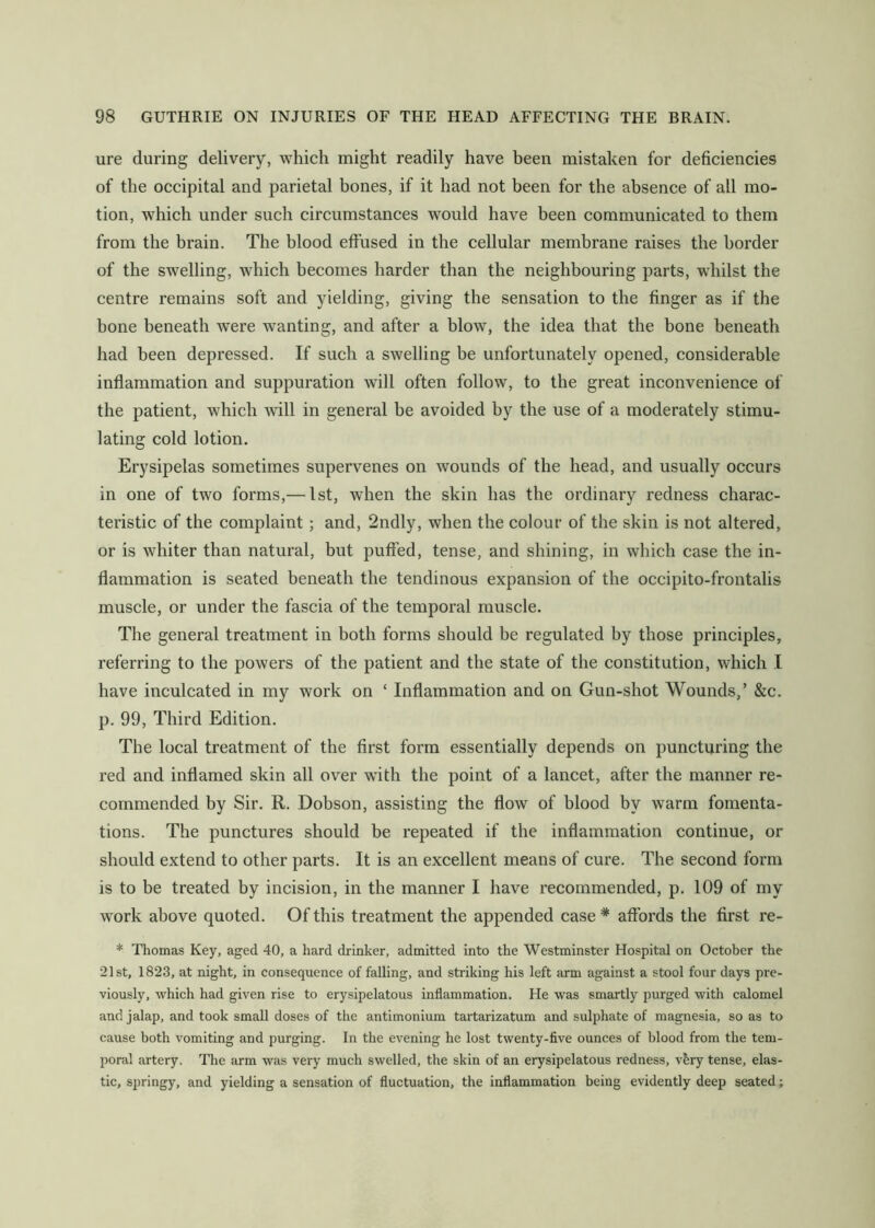 ure during delivery, which might readily have been mistaken for deficiencies of the occipital and parietal bones, if it had not been for the absence of all mo- tion, which under such circumstances would have been communicated to them from the brain. The blood effused in the cellular membrane raises the border of the swelling, which becomes harder than the neighbouring parts, whilst the centre remains soft and yielding, giving the sensation to the finger as if the bone beneath were wanting, and after a blow, the idea that the bone beneath had been depressed. If such a swelling be unfortunately opened, considerable inflammation and suppuration will often follow, to the great inconvenience of the patient, which will in general be avoided by the use of a moderately stimu- lating cold lotion. Erysipelas sometimes supervenes on wounds of the head, and usually occurs in one of two forms,— 1st, when the skin has the ordinary redness charac- teristic of the complaint; and, 2ndly, when the colour of the skin is not altered, or is whiter than natural, but puffed, tense, and shining, in which case the in- flammation is seated beneath the tendinous expansion of the occipito-frontalis muscle, or under the fascia of the temporal muscle. The general treatment in both forms should be regulated by those principles, referring to the powers of the patient and the state of the constitution, which I have inculcated in my work on ‘ Inflammation and on Gun-shot Wounds,’ &c. p. 99, Third Edition. The local treatment of the first form essentially depends on puncturing the red and inflamed skin all over wfith the point of a lancet, after the manner re- commended by Sir. R. Dobson, assisting the flow of blood by warm fomenta- tions. The punctures should be repeated if the inflammation continue, or should extend to other parts. It is an excellent means of cure. The second form is to be treated by incision, in the manner I have recommended, p. 109 of my work above quoted. Of this treatment the appended case * affords the first re- * Thomas Key, aged 40, a hard drinker, admitted into the Westminster Hospital on October the 21st, 1823, at night, in consequence of falling, and striking his left arm against a stool four days pre- viously, which had given rise to erysipelatous inflammation. He was smartly purged with calomel and jalap, and took small doses of the antimonium tartarizatum and sulphate of magnesia, so as to cause both vomiting and purging. In the evening he lost twenty-five ounces of blood from the tem- poral artery. The arm was very much swelled, the skin of an erysipelatous redness, v^ry tense, elas- tic, springy, and yielding a sensation of fluctuation, the inflammation being evidently deep seated;