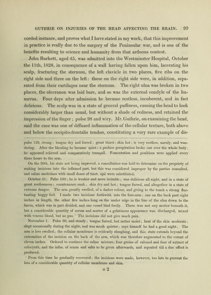 corded instance, and proves what I have stated in my work, that this improvement in practice is really due to the surgery of the Peninsular war, and is one of the benefits resulting to science and humanity from that arduous contest. John Burkett, aged 45, was admitted into the Westminster Hospital, October the 11th, 1828, in consequence of a wall having fallen upon him, lacerating his scalp, fracturing the sternum, the left clavicle in two places, five ribs on the right side and three on the left: those on the right side were, in addition, sepa- rated from their cartilages near the sternum. The right ulna was broken in two places, the olecranon was laid bare, and so was the external condyle of the hu- merus. Four days after admission he became restless, incoherent, and in fact delirious. The scalp was in a state of general pufiiness, causing the head to look considerably larger than usual, hut without a shade of redness, and retained the impression of the finger ; pulse 98 and wiry. Mr. Guthrie, on examining the head, said the case was one of diffused inflammation of the cellular texture, both above and below the occipito-frontalis tendon, constituting a very rare example of dis- pulse 120, strong ; tongue dry and furred ; great thirst; skin hot; is veiy restless, unruly, and wan- dering. After the bleeding he became quiet; a profuse perspiration broke out over the whole body; he appeared relieved and comparatively tranquil. Fomentation and poultices were applied every three hours to the arm. On the 30th, his state not being improved, a consultation was held to determine on the propriety of making incisions into the inflamed part, but this was considered improper by the parties consulted, and saline medicines with small doses of tinct. opii were substituted. October 31. Pulse 130 ; he is weaker and more irritable; was delirious all night, and in a state of great restlessness ; countenance sunk ; skin dry and hot; tongue furred, and altogether in a state of extreme danger. The arm greatly swelled, of a darker colour, and giving to the touch a strong fluc- tuating boggy feel. I made two incisions forthwith into the fore-arm; one on the hack part eight inches in length, the other five inches long on the under edge in the line of the ulna down to the fascia, which was in part divided, and one vessel hied freely. There was not any matter beneath it, but a considerable quantity of serum and matter of a gelatinous appearance was discharged, mixed mth venous blood, but no pus. ’ The incisions did not give much pain. November 1. Pulse 90, and steady ; tongue furred, but rather moist; heat of the skin moderate ; slept occasionally during the night, and was muqh quieter; says himself he had a good night. The arm is less swelled; the cellular membrane is evidently sloughing, and this state extends beyond the extremities of the incision on the back of the arm, which was therefore augmented to the extent of eleven inches. Ordered to continue the sahne mixture, four grains of calomel and four of extract of colocynth, and the infus. of senna and salts to be given afterwards, and repeated till a due eflPect is produced. * From this time he gradually recovered; the incisions were made, however, too late to prevent the loss of a considerable quantity of cellular membrane and skin. o 2