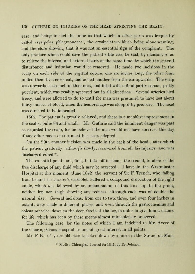 ease, and being in fact the same as that which in other parts was frequently called erysipelas phlegmonodes ; the erysipelatous blush being alone wanting, and therefore showing that it was not an essential sign of the complaint. The only practice which could save the patient’s life was, he said, by incision, so as to relieve the internal and external parts at the same time, by wdiich the general disturbance and irritation would be removed. He made two incisions in the scalp on each side of the sagittal suture, one six inches long, the other four, united them hy a cross cut, and added another from the ear upwards. The scalp was upwards of an inch in thickness, and filled with a fluid partly serous, partly purulent, which was readily squeezed out in all directions. Several arteries bled freely, and were allowed to do so until the man was presumed to have lost about thirty ounces of blood, when the hemorrhage was stopped by pressure. The head was directed to be fomented. 16th. The patient is greatly relieved, and there is a manifest improvement in the scalp ; pulse 84 and small. Mr. Guthrie said the imminent danger was past as regarded the scalp, for he believed the man would not have survived this day if any other mode of treatment had been adopted. On the 20th another incision was made in the back of the head; after which the patient gradually, although slowly, recovered from all his injuries, and was discharged cured*. The essential points are, first, to take off tension; the second, to allow of the free discharge of any fluid which may be secreted. I have in the Westminster Hospital at this moment (June 1842) the servant of Sir F. Trench, who falling from behind his master’s cabriolet, suffered a compound dislocation of the right ankle, which was followed by an inflammation of this kind up to the groin, neither leg nor thigh showing any redness, although each was of double the natural size. Several incisions, from one to two, three, and even four inches in extent, were made in different places, and even through the gastrocnemius and soleus muscles, down to the deep fascia of the leg, in order to give him a chance for life, which has been by these means almost miraculously preserved. The following case, for the notes of which I am indebted to Mr. Avery of the Charing Cross Hospital, is one of great interest in all points. Mr. F. B., 64 years old, was knocked down by a horse in the Strand on Mon- * Medico-Chirurgical Journal for 1841, by Dr. Johnson.