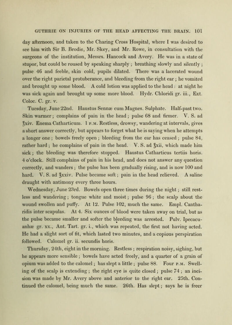 day afternoon, and taken to the Charing Cross Hospital, where I was desired to see him with Sir B. Brodie, Mr. Skey, and Mr. Rowe, in consultation with the surgeons of the institution, Messrs. Hancock and Avery. He was in a state of stupor, but could be roused by speaking sharply ; breathing slowly and silently ; pulse 46 and feeble, skin cold, pupils dilated. There was a lacerated wound over the right parietal protuberance, and bleeding from the right ear ; he vomited and brought up some hlood. A cold lotion was applied to the head : at night he was sick again and brought up some more blood. Hydr. Chloridi gr. iii.. Ext. Coloc. C. gr. V. Tuesday, June 22nd. Haustus Sennee cumMagnes. Sulphate. Half-past two. Skin warmer; complains of pain in the head; pulse 68 and firmer. V. S. ad ^xiv. Enema Catharticum. 1 p.m. Restless, drowsy, wandering at intervals, gives a short answer correctly, but appears to forget what he is saying when he attempts a longer one ; bowels freely open ; bleeding from the ear has ceased ; pulse 84, rather hard ; he complains of pain in the head. V. S. ad ^xii, which made him sick; the bleeding was therefore stopped. Haustus Catharticus tertiis horis. 4 o’clock. Still complains of pain in his head, and does not answer any question correctly, and wanders ; the pulse has been gradually rising, and is now 100 and hard. V. S. ad ^xxiv. Pulse became soft; pain in the head relieved. A saline draught with antimony every three hours. Wednesday, June 23rd. Bowels open three times during the night; still rest- less and wandering; tongue white and moist; pulse 96; the scalp about the wound swollen and puffy. At 12. Pulse 102, much the same. Empl. Cantha- ridis inter scapulas. At 4. Six ounces of blood were taken away on trial, but as the pulse became smaller and softer the bleeding was arrested. Pulv. Ipecacu- anhae gr. xx.. Ant. Tart. gr. i., which was repeated, the first not having acted. He had a slight sort of fit, which lasted two minutes, and a copious perspiration followed. Calomel gr. ii. secundis horis. Thursday, 24th, eight in the morning. Restless ; respiration noisy, sighing, but he appears more sensible; bowels have acted freely, and a quarter of a grain of opium was added to the calomel; has slept a little ; pulse 88. Four p.m. Swell- ing of the scalp is extending ; the right eye is quite closed; pulse 74 ; an inci- sion was made by Mr. Avery above and anterior to the right ear. 25th. Con- tinued the calomel, being much the same. 26th. Has slept; says he is freer
