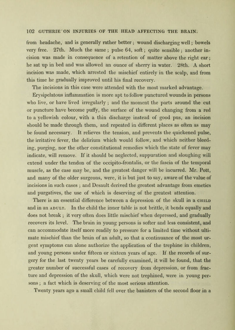 from headache, and is generally rather better; wound discharging well; bowels very free. 27th. Much the same ; pulse 64, soft; quite sensible ; another in- cision was made in consequence of a retention of matter above the right ear; he sat up in bed and was allowed an ounce of sherry in water. 28th. A short incision was made, which arrested the mischief entirely in the scalp, and from this time he gradually improved until his final recovery. The incisions in this case were attended with the most marked advantage. Erysipelatous inflammation is more apt to follow punctured wounds in persons who live, or have lived irregularly ; and the moment the parts around the cut or puncture have become puffy, the surface of the wound changing from a red to a yellowish colour, with a thin discharge instead of good pus, an incision should be made through them, and repeated in different places as often as may be found necessary. It relieves the tension, and prevents the quickened pulse, the irritative fever, the delirium which would follow, and which neither bleed- ing, purging, nor the other constitutional remedies which the state of fever may indicate, will remove. If it should be neglected, suppuration and sloughing will extend under the tendon of the occipito-frontalis, or the fascia of the temporal muscle, as the case may be, and the greatest danger will be incurred. Mr. Pott, and many of the older surgeons, were, it is but just to say, aware of the value of incisions in such cases ; and Desault derived the greatest advantage from emetics and purgatives, the use of which is deserving of the greatest attention. There is an essential difference between a depression of the skull in a child and in an adult. In the child the inner table is not brittle, it bends equally and does not break ; it very often does little mischief when depressed, and gradually recovers its level. The brain in young persons is softer and less consistent, and can accommodate itself more readily to pressure for a limited time without ulti- mate mischief than the brain of an adult, so that a continuance of the most ur- gent symptoms can alone authorize the application of the trephine in children, and young persons under fifteen or sixteen years of age. If the records of sur- gery for the last twenty years be carefully examined, it will be found, that the greater number of successful cases of recovery from depression, or from frac- ture and depression of the skull, which were not trephined, were in young per- sons ; a fact which is deserving of the most serious attention. Twenty years ago a small child fell over the banisters of the second floor in a