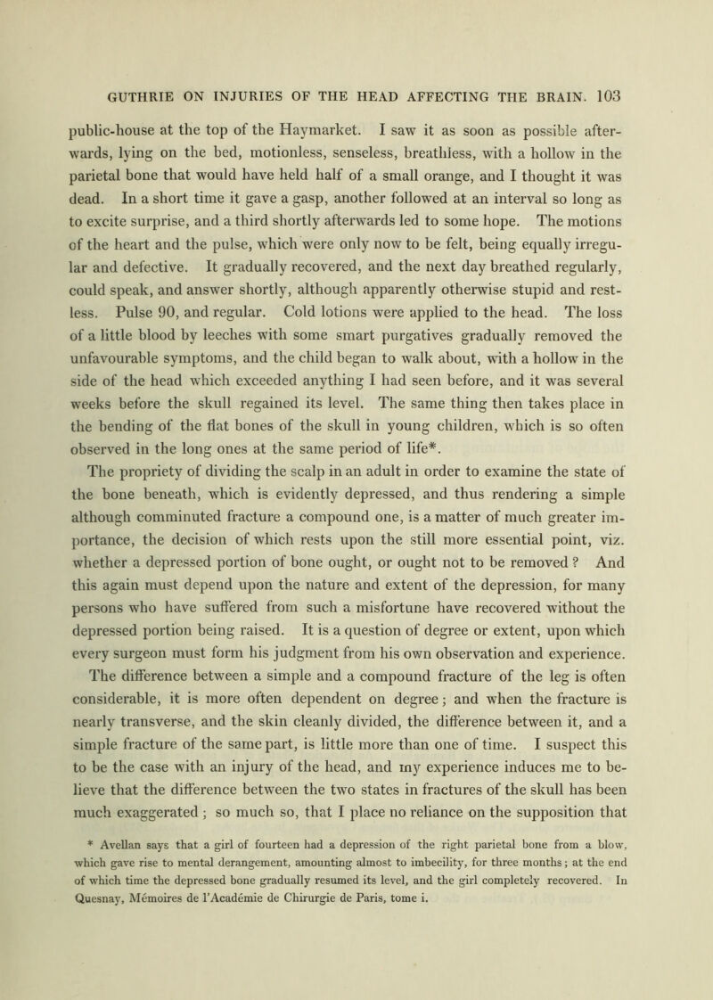public-house at the top of the Haymarket. I saw it as soon as possible after- wards, lying on the bed, motionless, senseless, breathless, with a hollow in the parietal bone that would have held half of a small orange, and I thought it was dead. In a short time it gave a gasp, another followed at an interval so long as to excite surprise, and a third shortly afterwards led to some hope. The motions of the heart and the pulse, which were only now to be felt, being equally irregu- lar and defective. It gradually recovered, and the next day breathed regularly, could speak, and answer shortly, although apparently otherwise stupid and rest- less. Pulse 90, and regular. Cold lotions were applied to the head. The loss of a little blood by leeches with some smart purgatives gradually removed the unfavourable symptoms, and the child began to walk about, with a hollow in the side of the head which exceeded anything I had seen before, and it was several weeks before the skull regained its level. The same thing then takes place in the bending of the flat bones of the skull in young children, which is so often observed in the long ones at the same period of life*. The propriety of dividing the scalp in an adult in order to examine the state of the bone beneath, which is evidently depressed, and thus rendering a simple although comminuted fracture a compound one, is a matter of much greater im- portance, the decision of which rests upon the still more essential point, viz. whether a depressed portion of bone ought, or ought not to be removed ? And this again must depend upon the nature and extent of the depression, for many persons who have suffered from such a misfortune have recovered without the depressed portion being raised. It is a question of degree or extent, upon which every surgeon must form his judgment from his own observation and experience. The difference between a simple and a compound fracture of the leg is often considerable, it is more often dependent on degree; and when the fracture is nearly transverse, and the skin cleanly divided, the difference between it, and a simple fracture of the same part, is little more than one of time. I suspect this to be the case with an injury of the head, and iny experience induces me to be- lieve that the difference between the two states in fractures of the skull has been much exaggerated ; so much so, that I place no reliance on the supposition that * Avellan says that a girl of fourteen had a depression of the right parietal bone from a blow, which gave rise to mental derangement, amounting almost to imbecility, for three months; at the end of which time the depressed bone gradually resumed its level, and the girl completely recovered. In Quesnay, Memoires de 1’Academic de Chirurgie de Paris, tome i.