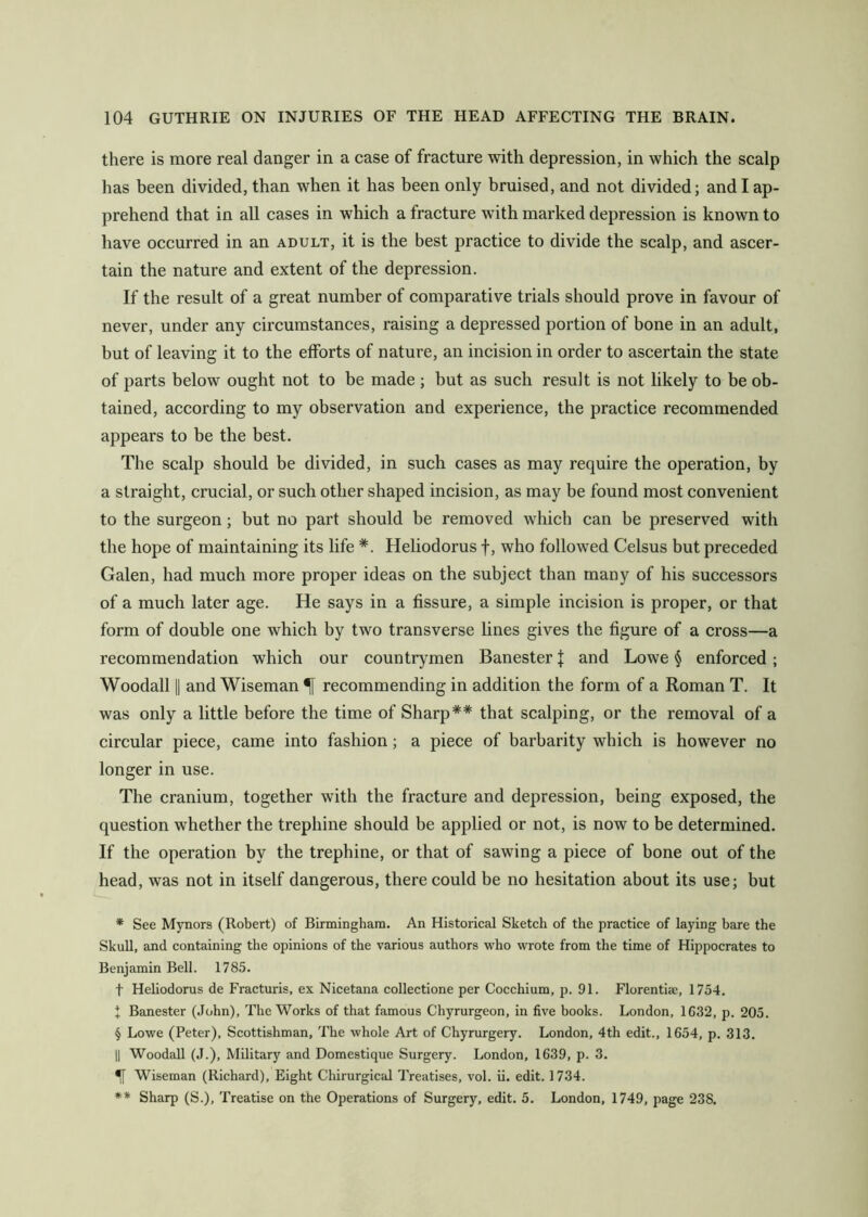 there is more real danger in a case of fracture with depression, in which the scalp has been divided, than when it has been only bruised, and not divided; and I ap- prehend that in all cases in which a fracture with marked depression is known to have occurred in an adult, it is the best practice to divide the scalp, and ascer- tain the nature and extent of the depression. If the result of a great number of comparative trials should prove in favour of never, under any circumstances, raising a depressed portion of bone in an adult, but of leaving it to the efforts of nature, an incision in order to ascertain the state of parts below ought not to be made ; but as such result is not likely to be ob- tained, according to my observation and experience, the practice recommended appears to be the best. The scalp should be divided, in such cases as may require the operation, by a straight, crucial, or such other shaped incision, as may be found most convenient to the surgeon; but no part should be removed which can be preserved with the hope of maintaining its life * * * §. Heliodorus f, who followed Celsus but preceded Galen, had much more proper ideas on the subject than many of his successors of a much later age. He says in a fissure, a simple incision is proper, or that form of double one which by two transverse lines gives the figure of a cross—a recommendation which our countrymen Banester J and Lowe § enforced; Woodall 11 and Wiseman ^ recommending in addition the form of a Roman T. It was only a little before the time of Sharp** that scalping, or the removal of a circular piece, came into fashion; a piece of barbarity which is however no longer in use. The cranium, together with the fracture and depression, being exposed, the question whether the trephine should be applied or not, is now to be determined. If the operation by the trephine, or that of sawing a piece of bone out of the head, was not in itself dangerous, there could be no hesitation about its use; but * See Mynors (Robert) of Birmingham. An Historical Sketch of the practice of laying bare the Skull, and containing the opinions of the various authors who wrote from the time of Hippocrates to Benjamin Bell. 1785. t Heliodorus de Fracturis, ex Nicetana collectione per Cocchium, p. 91. Florentim, 1754. I Banester (John), The Works of that famous Chyrurgeon, in five books. London, 1632, p. 205. § Lowe (Peter), Scottishman, The whole Art of Chyrurgery. London, 4th edit., 1654, p. 313. II Woodall (J.), Military and Domestique Surgery. London, 1639, p. 3. ^ Wiseman (Richard), Eight Chirurgical Treatises, vol. ii. edit. 1734. ** Sharp (S.), Treatise on the Operations of Surgery, edit. 5. London, 1749, page 238.