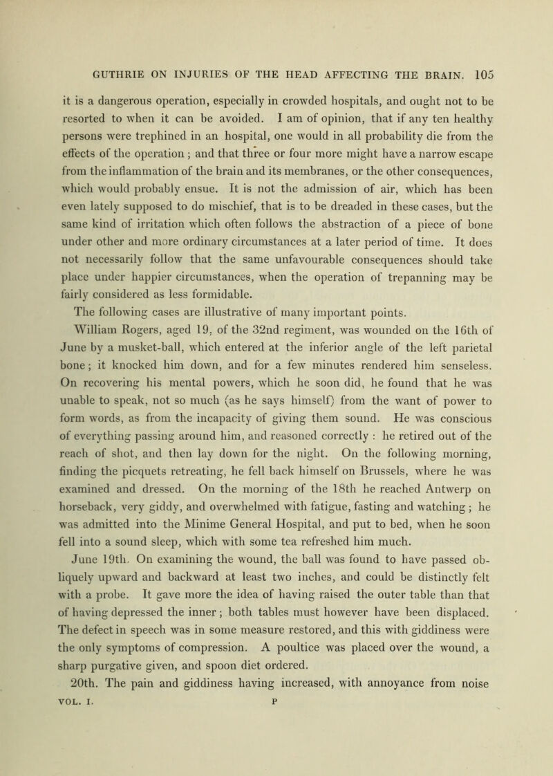 it is a dangerous operation, especially in crowded hospitals, and ought not to be resorted to when it can be avoided. I am of opinion, that if any ten healthy persons were trephined in an hospital, one would in all probability die from the effects of the operation ; and that three or four more might have a narrow escape from the inflammation of the brain and its membranes, or the other consequences, which would probably ensue. It is not the admission of air, which has been even lately supposed to do mischief, that is to be dreaded in these cases, but the same kind of irritation which often follows the abstraction of a piece of bone under other and more ordinary circumstances at a later period of time. It does not necessarily follow that the same unfavourable consequences should take place under happier circumstances, when the operation of trepanning may be fairly considered as less formidable. The following cases are illustrative of many important points. William Rogers, aged 19, of the 32nd regiment, was wounded on the 16th of June by a musket-ball, which entered at the inferior angle of the left parietal bone; it knocked him down, and for a few minutes rendered him senseless. On recovering his mental powers, which he soon did, he found that he was unable to speak, not so much (as he says himself) from the want of power to form words, as from the incapacity of giving them sound. He was conscious of everything passing around him, and reasoned correctly : he retired out of the reach of shot, and then lay down for the night. On the following morning, finding the picquets retreating, he fell back himself on Brussels, where he was examined and dressed. On the morning of the 18th he reached Antwerp on horseback, very giddy, and overwhelmed with fatigue, fasting and watching ; he was admitted into the Minime General Hospital, and put to bed, when he soon fell into a sound sleep, which with some tea refreshed him much. June 19th, On examining the wound, the ball was found to have passed ob- liquely upward and backward at least two inches, and could be distinctly felt with a probe. It gave more the idea of having raised the outer table than that of having depressed the inner ; both tables must however have been displaced. The defeet in speech was in some measure restored, and this with giddiness were the only symptoms of compression. A poultice was placed over the wound, a sharp purgative given, and spoon diet ordered. 20th. The pain and giddiness having increased, with annoyance from noise VOL. I. p