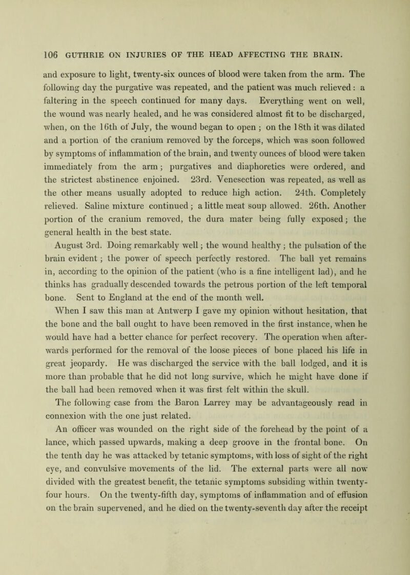 and exposure to light, twenty-six ounces of blood were taken from the arm. The following day the purgative was repeated, and the patient was much relieved: a faltering in the speech continued for many days. Everything went on well, the wound was nearly healed, and he was considered almost fit to be discharged, when, on the 16th of July, the wound began to open ; on the 18th it was dilated and a portion of the cranium removed by the forceps, which was soon followed by symptoms of inflammation of the brain, and twenty ounces of blood were taken immediately from the arm; purgatives and diaphoretics were ordered, and the strictest abstinence enjoined. 23rd. Venesection was repeated, as well as the other means usually adopted to reduce high action. 24th. Completely relieved. Saline mixture continued ; a little meat soup allowed. 26th. Another portion of the cranium removed, the dura mater being fully exposed; the general health in the best state. August 3rd. Doing remarkably well; the wound healthy ; the pulsation of the brain evident; the power of speech perfectly restored. The ball yet remains in, according to the opinion of the patient (who is a fine intelligent lad), and he thinks has gradually descended towards the petrous portion of the left temporal bone. Sent to England at the end of the month well. When I saw this man at Antwerp I gave my opinion without hesitation, that the hone and the ball ought to have been removed in the first instance, when he would have had a better chance for perfect recovery. The operation when after- wards performed for the removal of the loose pieces of bone placed his life in great jeopardy. He was discharged the service with the ball lodged, and it is more than probable that he did not long survive, which he might have done if the ball had been removed when it was first felt within the skull. The following case from the Baron Larrey may be advantageously read in connexion with the one just related. An officer was wounded on the right side of the forehead by the point of a lance, which passed upwards, making a deep groove in the frontal bone. On the tenth day he was attacked by tetanic symptoms, with loss of sight of the right eye, and convulsive movements of the lid. The external parts were all now divided with the greatest benefit, the tetanic symptoms subsiding within twenty- four hours. On the twenty-fifth day, symptoms of inflammation and of effusion on the brain supervened, and he died on the twenty-seventh day after the receipt