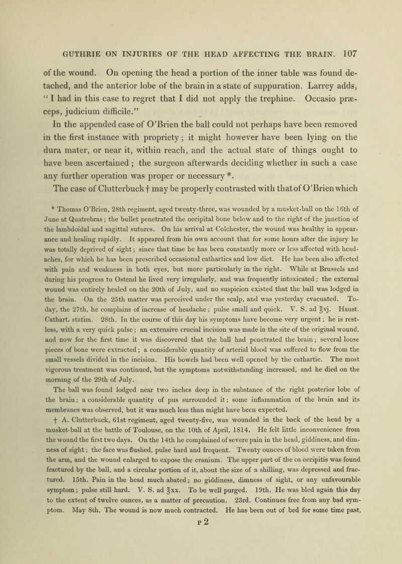 of the wound. On opening the head a portion of the inner table was found de- tached, and the anterior lobe of the brain in a state of suppuration. Larrey adds, “ I had in this case to regret that I did not apply the trephine. Occasio prae- ceps, judicium difficile.” In the appended case of O’Brien the ball could not perhaps have been removed in the first instance with propriety; it might however have been lying on the dura mater, or near it, within reach, and the actual state of things ought to have been ascertained ; the surgeon afterwards deciding whether in such a case any further operation was proper or necessary *. The case of Clutterbuckf may be properly contrasted with thatof O’Brien which * Thomas O’Brien, 28th regiment, aged twenty-three, was wounded by a musket-ball on the 16th of June at Quatrebras; the bullet penetrated the occipital bone below and to the right of the junction of the lambdoidal and sagittal sutures. On his arrival at Colchester, the wound was healthy in appear- ance and healing rapidly. It appeared from his own account that for some hours after the injury he was totally deprived of sight; since that time he has been constantly more or less affected with head- aches, for which he has been prescribed occasional cathartics and low diet. He has been also affected with pain and weakness in both eyes, but more particularly in the right. While at Brussels and during his progress to Ostend he lived very irregularly, and was frequently intoxicated; the external wound was entirely healed on the 20th of July, and no suspicion existed that the ball was lodged in the brain. On the 25th matter was perceived under the scalp, and was yesterday evacuated. To- day, the 27th, he complains of increase of headache ; pulse small and quick. V. S. ad |vj. Haust. Cathart. statim. 28th. In the course of this day his symptoms have become very urgent; he is rest- less, with a very quick pulse; an extensive crucial incision was made in the site of the original wound, and now for the first time it was discovered that the ball had penetrated the brain; several loose pieces of bone were extracted; a considerable quantity of arterial blood was suffered to flow from the small vessels divided in the incision. His bowels had been well opened by the cathartic. The most vigorous treatment was continued, but the symptoms notwithstanding increased, and he died on the morning of the 29th of July. The ball was found lodged near two inches deep in the substance of the right posterior lobe of the brain; a considerable quantity of pus surrounded it; some inflammation of the brain and its membranes was observed, but it was much less than might have been expected. f A. Clutterbuck, 61st regiment, aged twenty-five, was wounded in the back of the head by a musket-ball at the battle of Toulouse, on the 10th of April, 1814. He felt little inconvenience from the wound the first two days. On the 14th he complained of severe pain in the head, giddiness, and dim- ness of sight; the face was flushed, pulse hard and frequent. Twenty ounces of blood were taken from the arm, and the wound enlarged to expose the cranium. The upper part of the os occipitis was found fractured by the ball, and a circular portion of it, about the size of a shilling, was depressed and frac- tured. 15th. Pain in the head much abated; no giddiness, dimness of sight, or any unfavourable symptom; pulse still hard. V. S. ad §xx. To be well purged. 19th. He was bled again this day to the extent of twelve ounces, as a matter of precaution. 23rd. Continues free from any bad sym- ptom. May 8th. The wound is now much contracted. He has been out of bed for some time past, p2