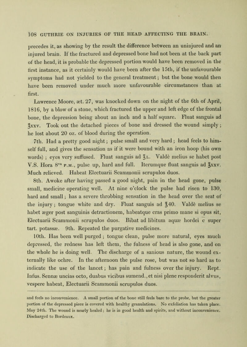 precedes it, as showing by the result the difference between an uninjured and an injured brain. If the fractured and depressed bone had not been at the back part of the head, it is probable the depressed portion would have been removed in the first instance, as it certainly would have been after the 15th, if the unfavourable symptoms had not yielded to the general treatment; but the bone would then have been removed under much more unfavourable circumstances than at first. Lawrence Moore, set. 27, was knocked down on the night of the 6th of April, 1816, by a blow of a stone, which fractured the upper and left edge of the frontal bone, the depression being about an inch and a half square. Fluat sanguis ad ^xxv. Took out the detached pieces of bone and dressed the wound simply ; he lost about 20 oz. of blood during the operation. 7th. Had a pretty good night; pulse small and very hard ; head feels to him- self full, and gives the sensation as if it were bound with an iron hoop (his own words) ; eyes very suffused. Fluat sanguis ad ^l. Valde melius se habet post V.S. Hora 8''“ p.m., pulse up, hard and full. Iterumque fluat sanguis ad ^xxv. Much relieved. Habeat Electuarii Scammonii scrupulos duos. 8th. Awoke after having passed a good night, pain in the head gone, pulse small, medicine operating well. At nine o’clock the pulse had risen to 130, hard and small; has a severe throbbing sensation in the head over the seat of the injury; tongue white and dry. Fluat sanguis ad ^40. Vald^ melius se habet aeger post sanguinis detractionem, habeatque eras primo mane si opus sit, Electuarii Scammonii scrupulos duos. Bihat ad libitum aquae hordei c super tart, potassae. 9th. Repeated the purgative medicines. 10th. Has been well purged ; tongue clean, pulse more natural, eyes much depressed, the redness has left them, the fulness of head is also gone, and on the whole he is doing well. The discharge of a sanious nature, the wound ex- ternally like ochre. In the afternoon the pulse rose, but was not so hard as to indicate the use of the lancet; has pain and fulness over the injury. Kept. Infus. Sennae uncias octo, duabus vicibus sumend.,et nisi plene responderit alvus, vespere habeat, Electuarii Scammonii scrupulos duos. and feels no inconvenience. A small portion of the bone still feels bare to the probe, but the greater jiortion of the depressed piece is covered with healthy granulations. No exfoliation has taken place. May 24th. The wound is nearly healed; he is in good health and spirits, and without inconvenience. Discharged to Bordeaux.