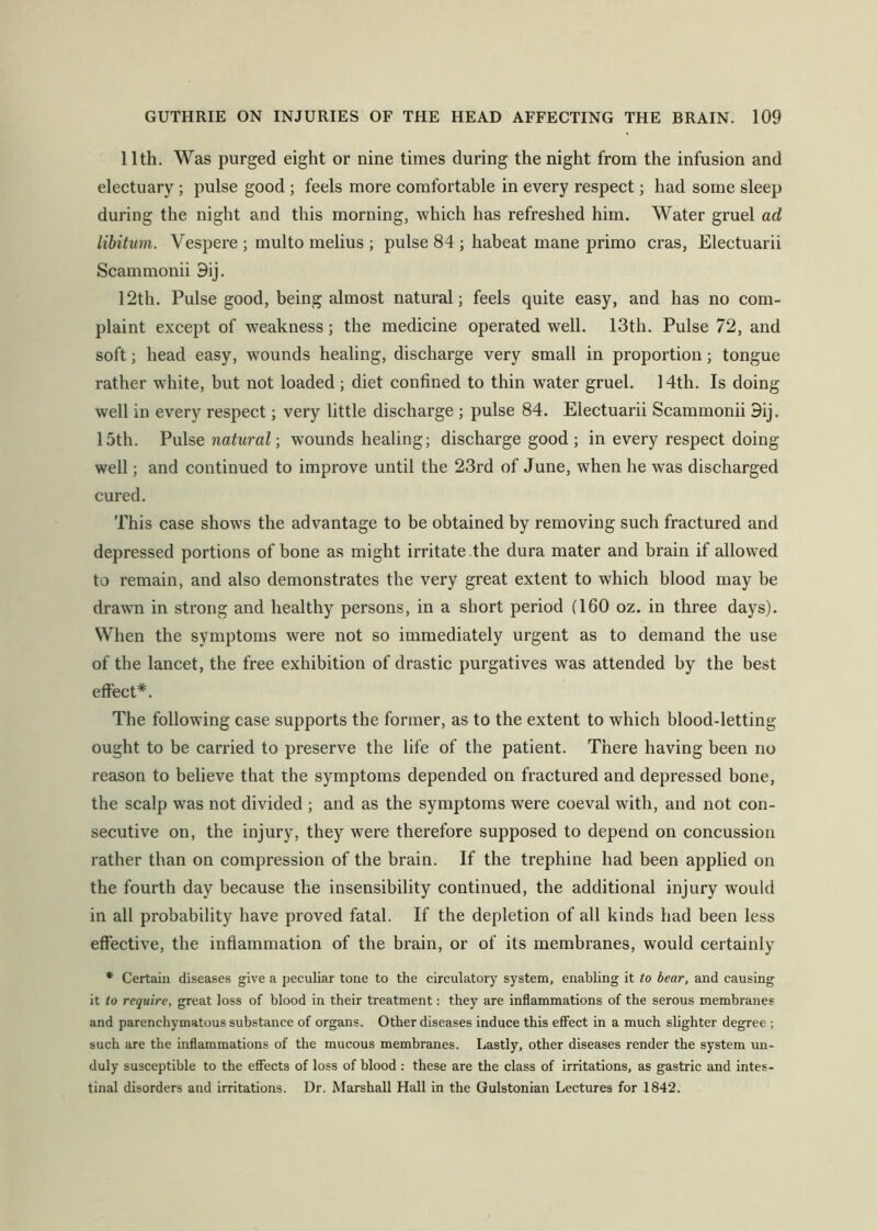 11th. Was purged eight or nine times during the night from the infusion and electuary ; pulse good ; feels more comfortable in every respect; had some sleep during the night and this morning, which has refreshed him. Water gruel ad libitum. Vespere ; multo melius ; pulse 84 ; habeat mane primo eras, Electuarii Scammonii 9ij. 12th. Pulse good, being almost natural; feels quite easy, and has no com- plaint except of weakness; the medicine operated well. 13th. Pulse 72, and soft; head easy, wounds healing, discharge very small in proportion; tongue rather wdiite, but not loaded ; diet confined to thin water gruel. 14th. Is doing well in every respect; very little discharge ; pulse 84. Electuarii Scammonii 9ij, 15th. VvXse natural ■, wounds healing; discharge good ; in every respect doing well; and continued to improve until the 23rd of June, when he was discharged cured. This case shows the advantage to be obtained by removing such fractured and depressed portions of bone as might irritate the dura mater and brain if allowed to remain, and also demonstrates the very great extent to which blood may be drawn in strong and healthy persons, in a short period (160 oz. in three days). When the symptoms were not so immediately urgent as to demand the use of the lancet, the free exhibition of drastic purgatives was attended by the best effect*. The following case supports the former, as to the extent to which blood-letting ought to be carried to preserve the life of the patient. There having been no reason to believe that the symptoms depended on fractured and depressed bone, the scalp w^as not divided ; and as the symptoms were coeval with, and not con- secutive on, the injury, they were therefore supposed to depend on concussion rather than on compression of the brain. If the trephine had been applied on the fourth day because the insensibility continued, the additional injury would in all probability have proved fatal. If the depletion of all kinds had been less effective, the inflammation of the brain, or of its membranes, would certainly * Certain diseases give a peculiar tone to the circulatory system, enabling it to bear, and causing it to require, great loss of blood in their treatment: they are inflammations of the serous membranes and parenchymatous substance of organs. Other diseases induce this effect in a much slighter degree ; such are the inflammations of the mucous membranes. Lastly, other diseases render the system un- duly susceptible to the effects of loss of blood : these are the class of irritations, as gastric and intes- tinal disorders and irritations. Dr. Marshall Hall in the Gulstonian Lectures for 1842.