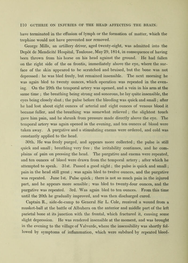 have terminated in the effusion of lymph or the formation of matter, which the trephine would not have prevented nor removed. George Mills, an artillery driver, aged twenty-eight, was admitted into the Depot de Mendicite Hospital, Toulouse, May 29, 1814, in consequence of having been throwm from his horse on his head against the ground. He had fallen on the right side of the os frontis, immediately above the eye, where the sur- face of the skin appeared to be scratched and bruised, but the bone was not depressed: he was bled freely, but remained insensible. The next morning he was again bled to twenty ounces, which operation was repeated in the even- ing. On the 29th the temporal artery was opened, and a vein in his arm at the same time ; the breathing being strong and sonorous, he lay quite insensible, the eyes being closely shut; the pulse before the bleeding w^as quick and small; after he had lost about eight ounces of arterial and eight ounces of venous blood it became fuller, and the breathing was somewhat relieved ; the slightest touch gave him pain, and he shrunk from pressure made directly above the eye. The temporal artery was again opened in the evening, and ten ounces of blood were taken away. A purgative and a stimulating enema were ordered, and cold was constantly applied to the head. 30th. He was freely purged, and appears more collected; the pulse is still quick and small; breathing very free ; the irritability continues, and he com- plains of pain on pressing the head. The purgative and enema were repeated, and ten ounces of blood were drawn from the temporal artery ; after which he attempted to speak. 31st. Passed a good night; the pulse is quick and small; pain in the head still great; was again bled to twelve ounces, and the purgative was repeated. June 1st. Pulse quick ; there is not so much pain in the injured part, and he appears more sensible; was bled to twenty-four ounces, and the purgative was repeated. 3rd. Was again bled to ten ounces. From this time until the 20th he gradually improved, and was then discharged cured. Captain R., aide-de-camp to General Sir L. Cole, received a wound from a musket-ball at the battle of Albuhera on the anterior and middle part of the left parietal bone at its junction wdth the frontal, which fractured it, causing some slight depression. He was rendered insensible at the moment, and was brought in the evening to the village of Valverde, where the insensibility was shortly fol- lowed by symptoms of inflammation, Avhich were subdued by repeated bleed-