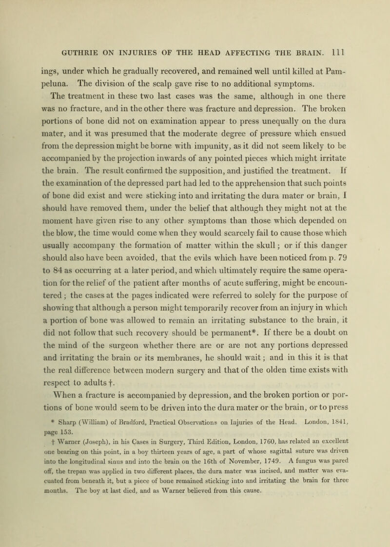 ings, under which he gradually recovered, and remained well until killed at Pam- peluna. The division of the scalp gave rise to no additional symptoms. The treatment in these two last cases was the same, although in one there was no fracture, and in the other there was fracture and depression. The broken portions of hone did not on examination appear to press unequally on the dura mater, and it was presumed that the moderate degree of pressure which ensued from the depression might be borne with impunity, as it did not seem likely to be accompanied by the projection inwards of any pointed pieces which might irritate the brain. The result confirmed the supposition, and justified the treatment. If the examination of the depressed part had led to the apprehension that such points of bone did exist and were sticking into and irritating the dura mater or brain, I should have removed them, under the belief that although they might not at the moment have given rise to any other symptoms than those which depended on the blow, the time would come when they would scarcely fail to cause those which usually accompany the formation of matter within the skull; or if this danger should also have been avoided, that the evils which have been noticed fromp. 79 to 84 as occurring at a later period, and which ultimately require the same opera- tion for the relief of the patient after months of acute suffering, might be encoun- tered ; the cases at the pages indicated were referred to solely for the purpose of showing that although a person might temporarily recover from an injury in which a portion of bone was allowed to remain an irritating substance to the brain, it did not follow that such recovery should be permanent*. If there be a doubt on the mind of the surgeon whether there are or are not any portions depressed and irritating the brain or its membranes, he should wait; and in this it is that the real difference between modern surgery and that of the olden time exists with respect to adults f. When a fracture is accompanied by depression, and the broken portion or por- tions of bone would seem to be driven into the dura mater or the brain, or to press * Sharp (W.iUiam) of Bradford, Practical Observations on Injuries of the Head. London, 1841, page 153. t Warner (Joseph), In his Cases in Surgery, Third Edition, London, 1760, has related an excellent one bearing on this point, in a boy thirteen years of age, a part of whose sagittal suture was driven into the longitudinal sinus and into the brain on the 16th of November, 1749. A fungus was pared off, the trepan was applied in two different places, the dura mater was incised, and matter was eva- cuated from beneath it, but a piece of bone remained sticking into and irritating the brain for three months. The boy at last died, and as Warner believed from this cause.