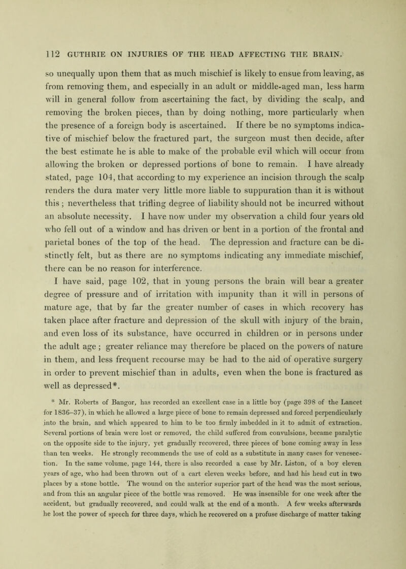 SO unequally upon them that as much mischief is likely to ensue from leaving, as from removing them, and especially in an adult or middle-aged man, less harm will in general follow from ascertaining the fact, by dividing the scalp, and removing the broken pieces, than by doing nothing, more particularly when the presence of a foreign body is ascertained. If there be no symptoms indica- tive of mischief below the fractured part, the surgeon must then decide, after the best estimate he is able to make of the probable evil which will occur from allowing the broken or depressed portions of bone to remain. I have already stated, page 104, that according to my experience an incision through the scalp renders the dura mater very little more liable to suppuration than it is without this ; nevertheless that trifling degree of liability should not be incurred without an absolute necessity. I have now under my observation a child four years old who fell out of a window and has driven or bent in a portion of the frontal and parietal bones of the top of the head. The depression and fracture can be di- stinctly felt, but as there are no symptoms indicating any immediate mischief, there can be no reason for interference. I have said, page 102, that in young persons the brain will bear a greater degree of pressure and of irritation with impunity than it will in persons of mature age, that by far the greater number of cases in which recovery has taken place after fracture and depression of the skull with injury of the brain, and even loss of its substance, have occurred in children or in persons under the adult age ; greater reliance may therefore be placed on the powers of nature in them, and less frequent recourse may be had to the aid of operative surgery in order to prevent mischief than in adults, even when the bone is fractured as well as depressed*. * Mr. Roberts of Bangor, has recorded an excellent case in a little boy (page 398 of the Lancet for 1836-37), in which he allowed a large piece of bone to remain depressed and forced perpendicularly into the brain, and which appeared to him to be too firmly imbedded in it to admit of extraction. Several portions of brain were lost or removed, the child suffered from convulsions, became paralytic on the opposite side to the injury, yet gradually recovered, three pieces of bone coming away in less than ten weeks. He strongly recommends the use of cold as a substitute in many cases for venesec- tion. In the same volume, page 144, there is also recorded a case by Mr. Liston, of a boy eleven years of age, who had been thrown out of a cart eleven weeks before, and had his head cut in two places by a stone bottle. The wound on the anterior superior part of the head was the most serious, and from this an angular piece of the bottle was removed. He was insensible for one week after the accident, but gradually recovered, and could walk at the end of a month. A few weeks afterwards he lost the power of speech for three days, which he recovered on a profuse discharge of matter taking