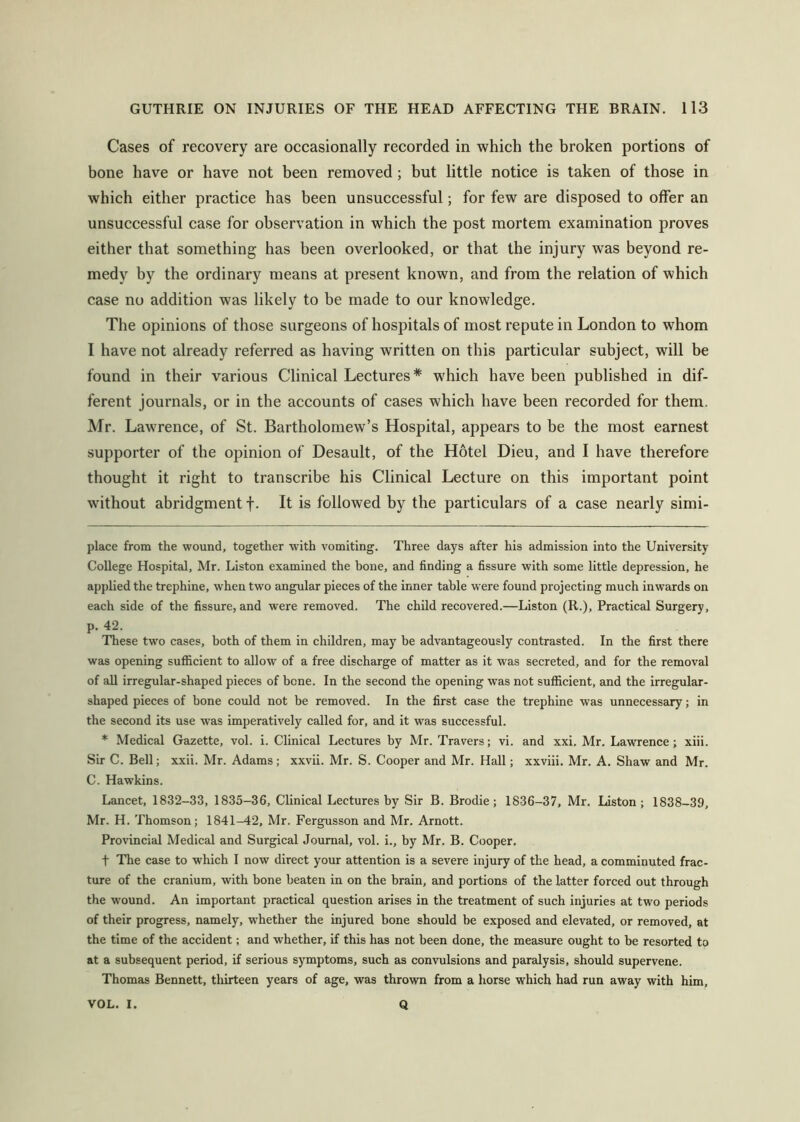 Cases of recovery are occasionally recorded in which the broken portions of bone have or have not been removed; but little notice is taken of those in which either practice has been unsuccessful; for few are disposed to offer an unsuccessful case for observation in which the post mortem examination proves either that something has been overlooked, or that the injury was beyond re- medy by the ordinary means at present known, and from the relation of which case no addition was likely to be made to our knowledge. The opinions of those surgeons of hospitals of most repute in London to whom I have not already referred as having written on this particular subject, will be found in their various Clinical Lectures* * which have been published in dif- ferent journals, or in the accounts of cases which have been recorded for them. Mr. Lawrence, of St. Bartholomew’s Hospital, appears to be the most earnest supporter of the opinion of Desault, of the Hotel Dieu, and I have therefore thought it right to transcribe his Clinical Lecture on this important point without abridgment f. It is followed by the particulars of a case nearly simi- place from the wound, together with vomiting. Three days after his admission into the University College Hospital, Mr. Liston examined the bone, and finding a fissure with some little depression, he applied the trephine, when two angular pieces of the inner table were found projecting much inwards on each side of the fissure, and were removed. The child recovered.—Liston (R.), Practical Surgery, p. 42. These two cases, both of them in children, may be advantageously contrasted. In the first there was opening sufficient to allow of a free discharge of matter as it was secreted, and for the removal of all irregular-shaped pieces of bone. In the second the opening was not sufficient, and the irregular- shaped pieces of bone could not be removed. In the first case the trephine was unnecessary; in the second its use was imperatively called for, and it was successful. * Medical Gazette, vol. i. Clinical Lectures by Mr. Travers; vi. and xxi. Mr. Lawrence; xiii. Sir C. Bell; xxii. Mr. Adams; xxvii. Mr. S. Cooper and Mr. Hall; xxviii. Mr. A. Shaw and Mr. C. Hawkins. Lancet, 1832-33, 1835-36, Clinical Lectures by Sir B. Brodie; 1836-37, Mr. Liston; 1838-39, Mr. H. Thomson; 1841-42, Mr. Fergusson and Mr. Arnott. Provincial Medical and Surgical Journal, vol. i., by Mr. B. Cooper. t The case to which 1 now direct your attention is a severe injury of the head, a comminuted frac- ture of the cranium, with bone beaten in on the brain, and portions of the latter forced out through the wound. An important practical question arises in the treatment of such injuries at two periods of their progress, namely, whether the injured bone should be exposed and elevated, or removed, at the time of the accident; and whether, if this has not been done, the measure ought to be resorted to at a subsequent period, if serious symptoms, such as convulsions and paralysis, should supervene. Thomas Bennett, thirteen years of age, was thrown from a horse which had run away with him. VOL. I. Q