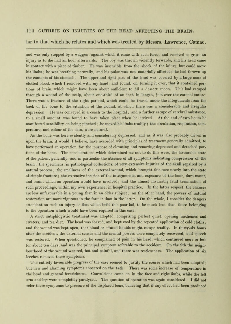 lar to that which he relates and which was treated by Messrs. Lawrence, Camac, and was only stopped by a waggon, against which it came with such force, and received so great an injurj' as to die half an hour afterwards. The boy was thrown violently forwards, and his head came in contact with a piece of timber. He was insensible from the shock of the injury, but could move his limbs; he was breathing naturally, and his pulse was not materially affected; he had thrown up the contents of his stomach. The upper and right part of the head was covered by a large mass of clotted blood, which I removed with my hand, and found, on turning it over, that it contained por- tions of brain, which might have been about sufficient to fill a dessert spoon. This had escaped through a wound of the scalp, about one-third of an inch in length, just over the coronal suture. There was a fracture of the right parietal, which could be traced under the integuments from the back of the bone to the situation of the wound, at which there was a considerable and irregular depression. He was conveyed in a coach to the hospital; and a further escape of cerebral substance, to a small amount, was found to have taken place when he arrived. At the end of two hours he manifested sensibility on being pinched ; he moved his limbs readily ; the circulation, respiration, tem- perature, and colour of the skin, were natural. As the bone was here evidently and considerably depressed, and as it was also probably driven in upon the brain, it would, I believe, have accorded with principles of treatment generally admitted, to have performed an operation for the purpose of elevating and removing depressed and detached por- tions of the bone. The considerations which determined me not to do this were, the favourable state of the patient generally, and in particular the absence of all symptoms indicating compression of the brain; the specimens, in pathological collections, of very extensive injuries of the skull repaired by a natural process; the smallness of the external wound, which brought this case nearly into the state of simple fracture; the extensive incision of the integuments, and exposure of the bone, dura mater, and brain, which an operation would have involved; and the almost invariably fatal termination of such proceedings, within my own experience, in hospital practice. In the latter respect, the chances are less unfavourable in a young than in an older subject; on the other hand, the powers of natural restoration are more vigorous in the former than in the latter. On the whole, I consider the dangers attendant on such an injury as that which befel this poor lad, to be much less than those belonging to the operation which would have been required in this case. A strict antiphlogistic treatment was adopted, comprising perfect quiet, opening medicines and clysters, and tea diet. The head was shaved, and kept cool by the repeated application of cold cloths ; and the wound was kept open, that blood or effused liquids might escape readily. In thirty-six hours after the accident, the external senses and the mental powers were completely recovered, and speech was restored. When questioned, he complained of pain in his head, which continued more or less for about ten days, and was the principal symptom referable to the accident. On the 9th the neigh- bourhood of the wound was red, hot and painful, and there was restlessness. The application of six leeches removed these symptoms. The entirely favourable progress of the case seemed to justify the course which had been adopted; but new and alarming symptoms appeared on the 14th. There was some increase of temperature in the head and general feverishness. Convulsions came on in the face and right limbs, while the left arm and leg were completely paralysed. The question of operation was again considered. I did not refer these symptoms to pressure of tlie displaced bone, believing that if any effect had been produced