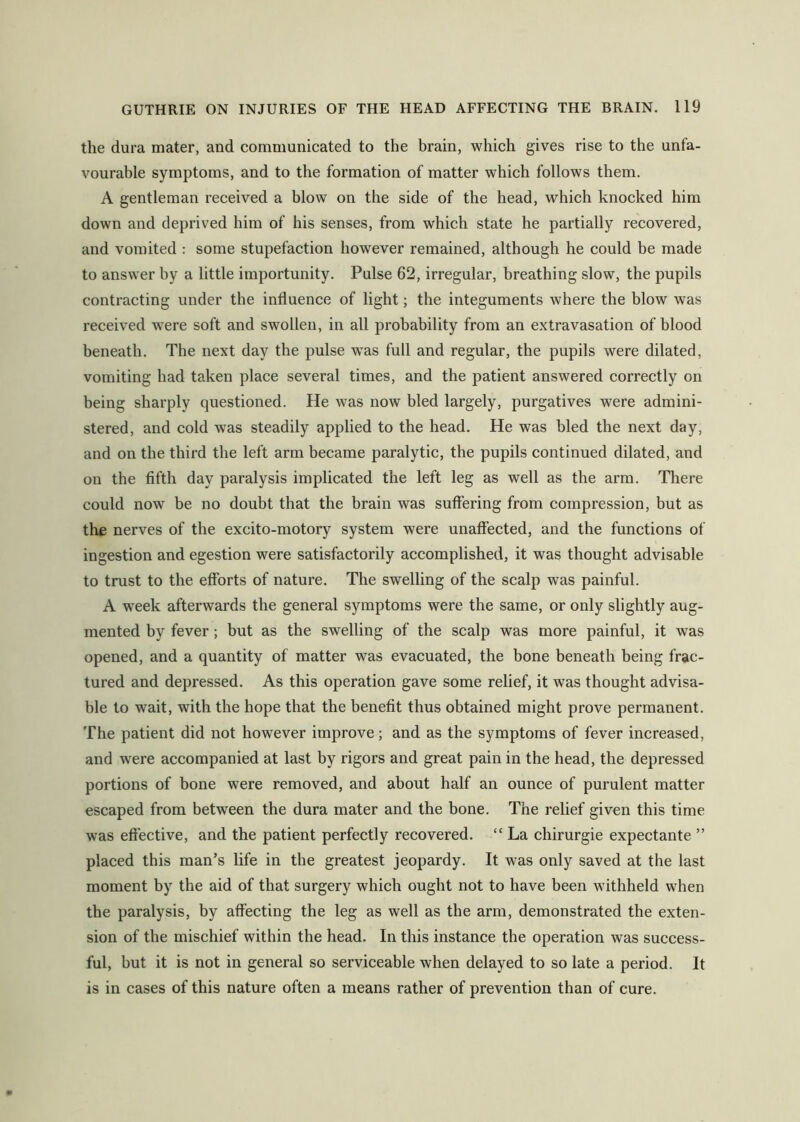 the dura mater, and communicated to the brain, which gives rise to the unfa- vourable symptoms, and to the formation of matter which follows them. A gentleman received a blow on the side of the head, which knocked him down and deprived him of his senses, from which state he partially recovered, and vomited : some stupefaction however remained, although he could be made to answer by a little importunity. Pulse 62, irregular, breathing slow, the pupils contracting under the influence of light; the integuments where the blow was received were soft and swollen, in all probability from an extravasation of blood beneath. The next day the pulse was full and regular, the pupils were dilated, vomiting had taken place several times, and the patient answered correctly on being sharply questioned. He was now bled largely, purgatives were admini- stered, and cold was steadily applied to the head. He was bled the next day, and on the third the left arm became paralytic, the pupils continued dilated, and on the fifth day paralysis implicated the left leg as well as the arm. There could now be no doubt that the brain was suffering from compression, but as the nerves of the excito-motory system were unaffected, and the functions of ingestion and egestion were satisfactorily accomplished, it was thought advisable to trust to the efforts of nature. The swelling of the scalp was painful. A week afterwards the general symptoms were the same, or only slightly aug- mented by fever; but as the swelling of the scalp was more painful, it was opened, and a quantity of matter was evacuated, the bone beneath being frac- tured and depressed. As this operation gave some relief, it was thought advisa- ble to wait, with the hope that the benefit thus obtained might prove permanent. The patient did not however improve; and as the symptoms of fever increased, and were accompanied at last by rigors and great pain in the head, the depressed portions of bone were removed, and about half an ounce of purulent matter escaped from between the dura mater and the bone. The relief given this time was effective, and the patient perfectly recovered. “ La chirurgie expectante ” placed this man’s life in the greatest jeopardy. It was only saved at the last moment by the aid of that surgery which ought not to have been withheld when the paralysis, by affecting the leg as well as the arm, demonstrated the exten- sion of the mischief within the head. In this instance the operation was success- ful, but it is not in general so serviceable when delayed to so late a period. It is in cases of this nature often a means rather of prevention than of cure.