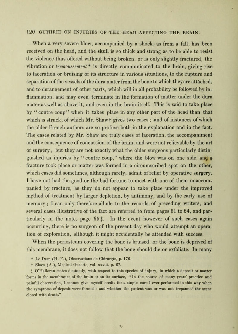 When a very severe blow, accompanied by a shock, as from a fall, has been received on the head, and the skull is so thick and strong as to be able to resist the violence thus offered without being broken, or is only slightly fractured, the vibration or tremoussement * is directly communicated to the brain, giving rise to laceration or bruising of its structure in various situations, to the rupture and separation of the vessels of the dura mater from the bone to which they are attiiched, and to derangement of other parts, which will in all probability be followed by in- flammation, and may even terminate in the formation of matter under the dura mater as well as above it, and even in the brain itself. This is said to take place by “ centre coup” when it takes place in any other part of the head than that which is struck, of which Mr. Shawf gives tw'o cases ; and of instances of which the older French authors are so profuse both in the explanation and in the fact. The cases related by Mr. Shaw are truly cases of laceration, the accompaniment and the consequence of concussion of the brain, and were not relievable by the art of surgery ; but they are not exactly what the older surgeons particularly distin- guished as injuries by “ contre coup,” where the blow was on one side, an^ a fracture took place or matter was formed in a circumscribed spot on the other, which cases did sometimes, although rarely, admit of relief by operative surgery. I have not had the good or the bad fortune to meet with one of them unaccom- panied by fracture, as they do not appear to take place under the improved method of treatment by larger depletion, by antimony, and by the early use of mercury; I can only therefore allude to the records of preceding writers, and sev^eral cases illustrative of the fact are referred to from pages 61 to 64, and par- ticularly in the note, page 65 J. In the event however of such cases again occurring, there is no surgeon of the present day who would attempt an opera- tion of exploration, although it might accidentally be attended with success. When the periosteum covering the bone is bruised, or the bone is deprived of this membrane, it does not follow that the bone should die or exfoliate. In many * Le Dran (H. F.), Observations de Chirurgie, p. 176. t Shaw (A.), Medical Gazette, vol. xxviii. p. 67. t O’Halloran states distinctly, with respect to this species of injury, in which a deposit or matter 'forms in the membranes of the brain or on its surface, “ In the course of many years’ practice and painful observation, I cannot give myself credit for a single cure I ever performed in this way when the symptoms of deposit were formed ; and whether the patient was or was not trepanned the scene closed with death.”