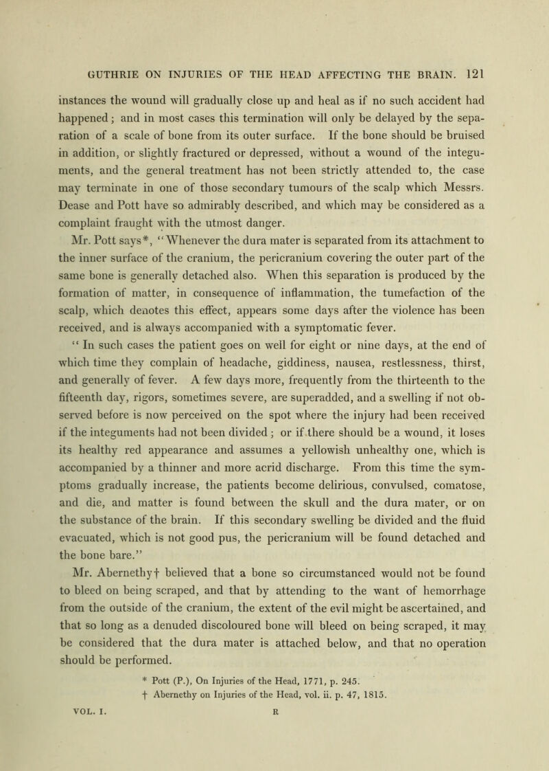 instances the wound will gradually close up and heal as if no such accident had happened; and in most cases this termination will only be delayed by the sepa- ration of a scale of bone from its outer surface. If the bone should be bruised in addition, or slightly fractured or depressed, without a wound of the integu- ments, and the general treatment has not been strictly attended to, the case may terminate in one of those secondary tumours of the scalp which Messrs. Dease and Pott have so admirably described, and which may be considered as a complaint fraught with the utmost danger. Mr. Pott says*, “Whenever the dura mater is separated from its attachment to the inner surface of the cranium, the pericranium covering the outer part of the same bone is generally detached also. When this separation is produced by the formation of matter, in consequence of inflammation, the tumefaction of the scalp, which denotes this effect, appears some days after the violence has been received, and is always accompanied with a symptomatic fever. “ In such cases the patient goes on well for eight or nine days, at the end of which time they complain of headache, giddiness, nausea, restlessness, thirst, and generally of fever. A few days more, frequently from the thirteenth to the fifteenth day, rigors, sometimes severe, are superadded, and a swelling if not ob- served before is now perceived on the spot where the injury had been received if the integuments had not been divided ; or ifdhere should be a wound, it loses its healthy red appearance and assumes a yellowish unhealthy one, which is accompanied by a thinner and more acrid discharge. From this time the sym- ptoms gradually increase, the patients become delirious, convulsed, comatose, and die, and matter is found between the skull and the dura mater, or on the substance of the brain. If this secondary swelling he divided and the fluid evacuated, which is not good pus, the pericranium will be found detached and the bone bare.” Mr. Abernethyf believed that a bone so circumstanced would not be found to bleed on being scraped, and that by attending to the want of hemorrhage from the outside of the cranium, the extent of the evil might he ascertained, and that so long as a denuded discoloured bone will bleed on being scraped, it may be considered that the dura mater is attached below, and that no operation should be performed. * Pott (P.), On Injuries of the Head, 1771, p. 245. f Abernethy on Injuries of the Head, vol. ii. p. 47, 1815. VOL. I. R