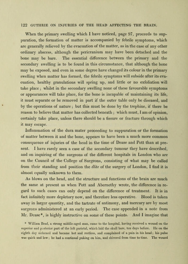 When the primary swelling which I have noticed, page 97, proceeds to sup- puration, the formation of matter is accompanied by febrile symptoms, which are generally relieved by the evacuation of the matter, as in the case of any other ordinary abscess, although the pericranium may have been detached and the bone may be bare. The essential difference between the primary and the secondary swelling is to be found in this circumstance, that although the bone may be exposed, and even in some degree have changed its colour in the primary swelling when matter has formed, the febrile symptoms will subside after its eva- cuation, healthy granulations will spring up, and little or no exfoliation will take place ; whilst in the secondary swelling none of these favourable symptoms or appearances will take place, for the bone is incapable of maintaining its life, it must separate or be removed in part if the outer table only be diseased, and by the operations of nature; but this must be done by the trephine, if there be reason to believe that matter has collected beneath ; which must, I am of opinion, certainly take place, unless there should be a fissure or fracture through which it may escape. Inflammation of the dura mater proceeding to suppuration or the formation of matter between it and the bone, appears to have been a much more common consequence of injuries of the head in the time of Dease and Pott than at pre- sent. I have rarely seen a case of the secondary tumour they have described, and on inquiring of the surgeons of the different hospitals in London who are on the Council of the College of Surgeons, consisting of what may be called from their standing and position the elite of the surgery of London, I find it is almost equally unknown to them. As blows on the head, and the structure and functions of the brain are much the same at present as when Pott and Abernethy wrote, the difference in re- gard to such cases can only depend on the difference of treatment. It is in fact infinitely more depletory now, and therefore less operative. Blood is taken away in larger quantity, and the tartrate of antimony, and mercury are by most surgeons administered at an early period. The case appended in a note from Mr. Dease*, is highly instructive on some of these points. And I imagine that * William Bead, a strong middle-aged man, came to the hospital, having received a wound on the superior and posterior part of the left parietal, which laid the skull bare, ten days before. He on the eighth day sickened and became hot and restless, and complained of a pain in his head; his pulse was quick and low; he had a continual puking on him, and shivered from time to time. The wound