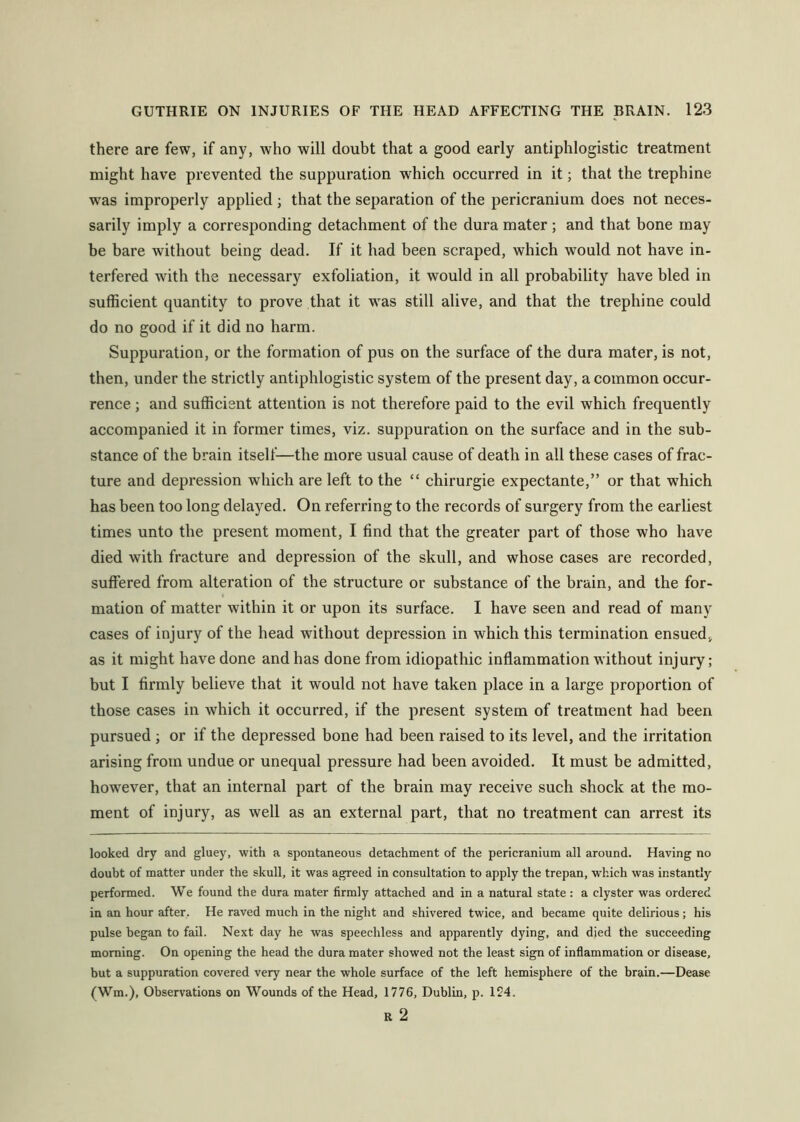 there are few, if any, who will doubt that a good early antiphlogistic treatment might have prevented the suppuration which occurred in it; that the trephine was improperly applied ; that the separation of the pericranium does not neces- sarily imply a corresponding detachment of the dura mater ; and that bone may be bare without being dead. If it had been scraped, which would not have in- terfered with the necessary exfoliation, it would in all probability have bled in sufficient quantity to prove that it was still alive, and that the trephine could do no good if it did no harm. Suppuration, or the formation of pus on the surface of the dura mater, is not, then, under the strictly antiphlogistic system of the present day, a common occur- rence ; and sufficient attention is not therefore paid to the evil which frequently accompanied it in former times, viz. suppuration on the surface and in the sub- stance of the brain itself—the more usual cause of death in all these cases of frac- ture and depression which are left to the “ chirurgie expectante,” or that which has been too long delayed. On referring to the records of surgery from the earliest times unto the present moment, I find that the greater part of those who have died with fracture and depression of the skull, and whose cases are recorded, suffered from alteration of the structure or substance of the brain, and the for- mation of matter within it or upon its surface. I have seen and read of many cases of injury of the head without depression in which this termination ensued, as it might have done and has done from idiopathic inflammation without injury; but I firmly believe that it would not have taken place in a large proportion of those cases in which it occurred, if the present system of treatment had been pursued ; or if the depressed bone had been raised to its level, and the irritation arising from undue or unequal pressure had been avoided. It must be admitted, however, that an internal part of the brain may receive such shock at the mo- ment of injury, as well as an external part, that no treatment can arrest its looked dry and gluey, with a spontaneous detachment of the pericranium all around. Having no doubt of matter under the skull, it was agreed in consultation to apply the trepan, which was instantly performed. We found the dura mater firmly attached and in a natural state : a clyster was ordered in an hour after. He raved much in the night and shivered twice, and became quite delirious; his pulse began to fail. Next day he was speechless and apparently dying, and died the succeeding morning. On opening the head the dura mater showed not the least sign of inflammation or disease, but a suppuration covered very near the whole surface of the left hemisphere of the brain.—Dease (Wm.), Observations on Wounds of the Head, 1776, Dublin, p. 124. R 2