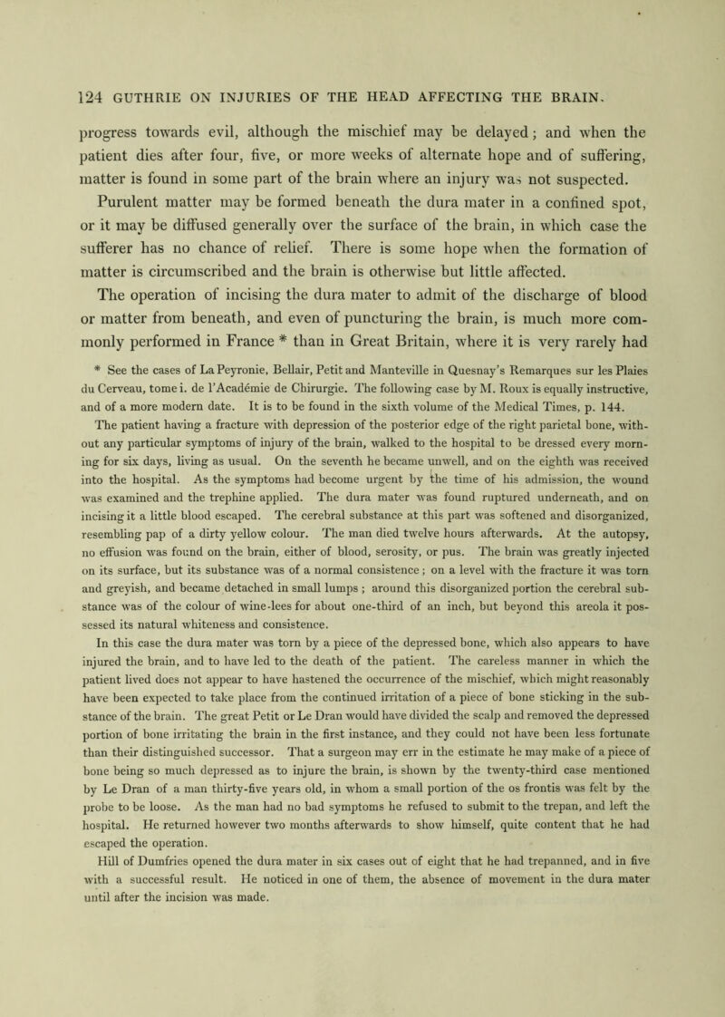 progress towards evil, although the mischief may be delayed; and when the patient dies after four, five, or more weeks of alternate hope and of suffering, matter is found in some part of the brain where an injury was not suspected. Purulent matter may be formed beneath the dura mater in a confined spot, or it may be diffused generally over the surface of the brain, in which case the sufferer has no chance of relief. There is some hope when the formation of matter is circumscribed and the brain is otherwise but little affected. The operation of incising the dura mater to admit of the discharge of blood or matter from beneath, and even of puncturing the brain, is much more com- monly performed in France * than in Great Britain, where it is very rarely had * See the cases of La Peyronie, Bellair, Petit and Manteville in Quesnay’s Remarques sur les Plaies du Cerveau, tome i. de I’Academie de Chirurgie. The following case by M. Roux is equally instructive, and of a more modern date. It is to be found in the sixth volume of the Medical Times, p. 144. The patient having a fracture with depression of the posterior edge of the right parietal bone, with- out any particular symptoms of injury of the brain, walked to the hospital to he dressed every morn- ing for six days, living as usual. On the seventh he became unwell, and on the eighth was received into the hospital. As the symptoms had become urgent by the time of his admission, the wound was examined and the trephine applied. The dura mater was found ruptured underneath, and on incising it a little blood escaped. The cerebral substance at this part was softened and disorganized, resembling pap of a dirty yellow colour. The man died twelve hours afterwards. At the autopsy, no effusion was found on the brain, either of blood, serosity, or pus. The brain was greatly injected on its surface, but its substance was of a normal consistence; on a level with the fracture it was torn and greyish, and became detached in small lumps ; around this disorganized portion the cerebral sub- stance was of the colour of wine-lees for about one-third of an inch, but beyond this areola it pos- sessed its natural whiteness and consistence. In this case the dura mater was torn by a piece of the depressed bone, which also appears to have injured the brain, and to have led to the death of the patient. The careless manner in which the patient lived does not appear to have hastened the occurrence of the mischief, which might reasonably have been expected to take place from the continued irritation of a piece of bone sticking in the sub- stance of the brain. The great Petit or Le Dran would have divided the scalp and removed the depressed portion of bone irritating the brain in the first instance, and they could not have been less fortunate than their distinguished successor. That a surgeon may err in the estimate he may make of a piece of bone being so much depressed as to injure the brain, is shown by the twenty-third case mentioned by Le Dran of a man thirty-five years old, in whom a small portion of the os frontis was felt by the probe to be loose. As the man had no bad symptoms he refused to submit to the trepan, and left the hospitcd. He returned however two months afterwards to show himself, quite content that he had escaped the operation. Hill of Dumfries opened the dura mater in six cases out of eight that he had trepanned, and in five with a successful result. He noticed in one of them, the absence of movement in the dura mater until after the incision was made.