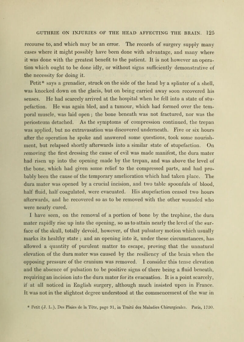 recourse to, and which may be an error. The records of surgery supply many cases where it might possibly have been done with advantage, and many where it was done with the greatest benefit to the patient. It is not however an opera- tion which ought to be done idly, or without signs sufficiently demonstrative of the necessity for doing it. Petit* says a grenadier, struck on the side of the head by a splinter of a shell, was knocked down on the glacis, but on being carried away soon recovered his senses. He had scarcely arrived at the hospital when he fell into a state of stu- pefaction. He was again bled, and a tumour, which had formed over the tem- poral muscle, was laid open; the bone beneath was not fractured, nor was the periosteum detached. As the symptoms of compression continued, the trepan was applied, but no extravasation was discovered underneath. Five or six hours after the operation he spoke and answered some questions, took some nourish- ment, but relapsed shortly afterwards into a similar state of stupefaction. On removing the first dressing the cause of evil was made manifest, the dura mater had risen up into the opening made by the trepan, and was above the level of the bone, which had given some relief to the compressed parts, and had pro- bably been the cause of the temporary amelioration which had taken place. The dura mater was opened by a crucial incision, and two table spoonfuls of blood, half fluid, half coagulated, were evacuated. His stupefaction ceased two hours afterwards, and he recovered so as to be removed with the other wounded who were nearly cured. I have seen, on the removal of a portion of bone by the trephine, the dura mater rapidly rise up into the opening, so as to attain nearly the level of the sur- face of the skull, totally devoid, however, of that pulsatory motion which usually marks its healthy state ; and an opening into it, under these circumstances, has allowed a quantity of purulent matter to escape, proving that the unnatural elevation of the dura mater was caused by the resiliency of the brain when the opposing pressure of the cranium was removed. I consider this tense elevation and the absence of pulsation to be positive signs of there being a fluid beneath, requiring an incision into the dura mater for its evacuation. It is a point scarcely, if at all noticed in English surgery, although much insisted upon in France. It was not in the slightest degree understood at the commencement of the war in * Petit (J. L.), Des Plaies de la Tete, page 91, in Traite des Maladies Chirurgicales. Paris, 1730.